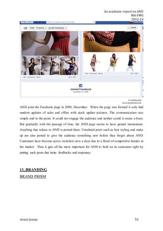 An academic report on AND
MA-FMG
2012-14
Avani Juneja 53
4. stylebyand,
www.facebook.com
AND joint the Facebook page in 2009, December. When the page was formed it only had
random updates of sales and offers with stock update pictures. The communication was
simple and to the point. It could not engage the audience and neither could it create a buzz.
But gradually with the passage of time, the AND page seems to have gained momentum.
Anything that relates to AND is posted there. Unrelated posts such as hair styling and make
up are also posted to give the audience something new before they forget about AND.
Customers have become active switchers now a days due to a flood of competitive brands in
the market. Thus it gets all the more important for AND to hold on its customers tight by
putting such posts that invite feedbacks and responses.
11. BRANDING
BRAND PRISM
 