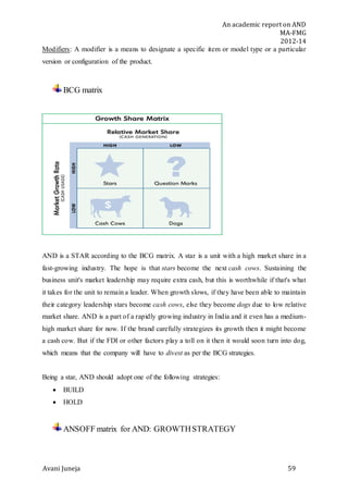 An academic report on AND
MA-FMG
2012-14
Avani Juneja 59
Modifiers: A modifier is a means to designate a specific item or model type or a particular
version or configuration of the product.
BCG matrix
AND is a STAR according to the BCG matrix. A star is a unit with a high market share in a
fast-growing industry. The hope is that stars become the next cash cows. Sustaining the
business unit's market leadership may require extra cash, but this is worthwhile if that's what
it takes for the unit to remain a leader. When growth slows, if they have been able to maintain
their category leadership stars become cash cows, else they become dogs due to low relative
market share. AND is a part of a rapidly growing industry in India and it even has a medium-
high market share for now. If the brand carefully strategizes its growth then it might become
a cash cow. But if the FDI or other factors play a toll on it then it would soon turn into dog,
which means that the company will have to divest as per the BCG strategies.
Being a star, AND should adopt one of the following strategies:
 BUILD
 HOLD
ANSOFF matrix for AND: GROWTHSTRATEGY
 