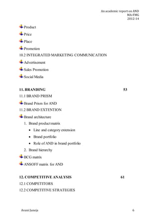 An academic report on AND
MA-FMG
2012-14
Avani Juneja 6
Product
Price
Place
Promotion
10.2 INTEGRATED MARKETING COMMUNICATION
Advertisement
Sales Promotion
Social Media
11. BRANDING 53
11.1 BRAND PRISM
Brand Prism for AND
11.2 BRAND EXTENTION
Brand architecture
1. Brand productmatrix
 Line and category extension
 Brand portfolio
 Role of AND in brand portfolio
2. Brand hierarchy
BCG matrix
ANSOFF matrix for AND
12. COMPETITIVE ANALYSIS 61
12.1 COMPETITORS
12.2 COMPETITIVE STRATEGIES
 
