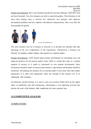 An academic report on AND
MA-FMG
2012-14
Avani Juneja 61
Product diversification: She is also heading towards the next big challenge: AND Men have
just been launched. Very few designers are able to snag both genders. Diversification is the
most risky strategy since it involves two unknowns: new products with unknown
development problems and new markets with unknown characteristics. But it can offer the
best potential for growth.
source: www.andindia.com
The most common way for a business to diversify is to develop new products that take
advantage of the core competencies of the organization. Alternatively, a business can
diversify by acquiring another business that operates in a separate market.
Product Development: AND should adopt product development by developing new and
improved products for the present market. Since AND is a brand that caters to a defined
segment of women, so it needs to concentrate on new product development. More
investments should be made in research and customer’s expectations and demands should be
monitored. Developing new products for an existing market is also more risky than market
penetration. It is often most appropriate where the strength of the business lies in its
relationship with customers.
An alternative growth strategy is to start to carry out activities further back up the supply
chain, so distributors may add warehousing, wholesaling or even importing activities that
increase the scale of the business while maintaining the same customer base.
12.COMPETITIVE ANALYSIS
COMPETITORS
 