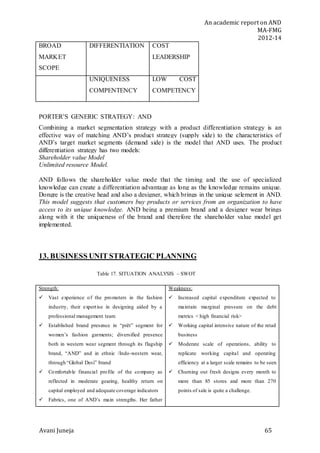 An academic report on AND
MA-FMG
2012-14
Avani Juneja 65
BROAD
MARKET
SCOPE
DIFFERENTIATION COST
LEADERSHIP
UNIQUENESS
COMPENTENCY
LOW COST
COMPETENCY
PORTER’S GENERIC STRATEGY: AND
Combining a market segmentation strategy with a product differentiation strategy is an
effective way of matching AND’s product strategy (supply side) to the characteristics of
AND’s target market segments (demand side) is the model that AND uses. The product
differentiation strategy has two models:
Shareholder value Model
Unlimited resource Model.
AND follows the shareholder value mode that the timing and the use of specialized
knowledge can create a differentiation advantage as long as the knowledge remains unique.
Dongre is the creative head and also a designer, which brings in the unique selement in AND.
This model suggests that customers buy products or services from an organization to have
access to its unique knowledge. AND being a premium brand and a designer wear brings
along with it the uniqueness of the brand and therefore the shareholder value model get
implemented.
13. BUSINESS UNIT STRATEGIC PLANNING
Table 17. SITUATION ANALYSIS – SWOT
Strength:
 Vast experience of the promoters in the fashion
industry, their expertise in designing aided by a
professional management team
 Established brand presence in “prêt” segment for
women’s fashion garments; diversified presence
both in western wear segment through its flagship
brand, “AND” and in ethnic /Indo-western wear,
through “Global Desi” brand
 Comfortable financial profile of the company as
reflected in moderate gearing, healthy return on
capital employed and adequate coverage indicators
 Fabrics, one of AND’s main strengths. Her father
Weakness:
 Increased capital expenditure expected to
maintain marginal pressure on the debt
metrics < high financial risk>
 Working capital intensive nature of the retail
business
 Moderate scale of operations, ability to
replicate working capital and operating
efficiency at a larger scale remains to be seen
 Churning out fresh designs every month to
more than 85 stores and more than 270
points of sale is quite a challenge.
 