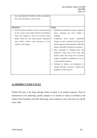 An academic report on AND
MA-FMG
2012-14
Avani Juneja 66
was a manufacturer of children’s clothes, and guided
her on who and where to source it from
Opportunity
 Growth prospects<industry growth> remain buoyant
for the women’s wear market, both for the branded
ethnic wear segment as well as the western wear
market which has seen strong growth; organized
retail market remains under penetrated in the
women’s wear category
Threats
 Profitability vulnerable to rising raw material
prices, managing real costs remains a
challenge
 Competition from various established
foreign as well as national & local regional
brands; aggressive discounting by competing
brands could affect the industry’s prospects
 Sales vulnerable to changing tastes and
preferences which vary across states and
fashion trends that change fast; inventory
remains susceptible to markdowns in case of
a sharp demand slowdown
 Although its logistics and distribution is
running smoothly at present, it might pose
problems as AND scales up.
14. PRODUCT LIFE CYCLE
Product life cycle is the stages through which a product or its category bypasses. From its
introduction to the marketing, growth, maturity to its decline or reduce in demand in the
market. Not all products reach this final stage, some continue to grow and some rise and fly
to the cloud.
 