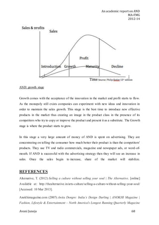 An academic report on AND
MA-FMG
2012-14
Avani Juneja 68
AND: growth stage
Growth comes with the acceptance of the innovation in the market and profit starts to flow.
As the monopoly still exists companies can experiment with new ideas and innovation in
order to maintain the sales growth. This stage is the best time to introduce new effective
products in the market thus creating an image in the product class in the presence of its
competitors who try to copy or improve the product and present it as a substitute. The Growth
stage is where the product starts to grow.
In this stage a very large amount of money of AND is spent on advertising. They are
concentrating on telling the consumer how much better their product is than the competitors'
products. They use TV and radio commercials, magazine and newspaper ads, or word-of-
mouth. If AND is successful with the advertising strategy then they will see an increase in
sales. Once the sales begin to increase, share of the market will stabilize.
REFERENCES
Alternative, T. (2012) Selling a culture without selling your soul | The Alternative. [online]
Available at: http://thealternative.in/arts-culture/selling-a-culture-without-selling-your-soul/
[Accessed: 10 Mar 2013].
Anokhimagazine.com (2007) Anita Dongre: India’s Design Darling | ANOKHI Magazine |
Fashion, Lifestyle & Entertainment – North America's Longest Running Quarterly Magazine
 