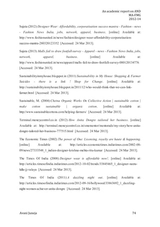 An academic report on AND
MA-FMG
2012-14
Avani Juneja 74
Sujata (2012) Designer Wear: Affordability, corporatisation success mantra - Fashion - news
- Fashion News India, jobs, network, apparel, business. [online] Available at:
http://www.fashionunited.in/news/fashion/designer-wear-affordability-corporatisation-
success-mantra-280320123352 [Accessed: 24 Mar 2013].
Sujata (2013) Malls fail to draw footfall-survey - Apparel - news - Fashion News India, jobs,
network, apparel, business. [online] Available at:
http://www.fashionunited.in/news/apparel/malls-fail-to-draw-footfall-survey-080120134776
[Accessed: 24 Mar 2013].
Sustainabilityinmyhouse.blogspot.in (2011) Sustainability in My House: Shopping & Farmer
Suicides - there is a link ! Shop for Change. [online] Available at:
http://sustainabilityinmyhouse.blogspot.in/2011/12/who-would-think-that-we-can-link-
farmer.html [Accessed: 24 Mar 2013].
Sustainable, M. (2004) Chetna Organic Works On Collective Action | sustainable cotton |
make cotton sustainable | organic cotton. [online] Available at:
http://www.sustainablecottons.com/helping-farmers/ [Accessed: 24 Mar 2013].
Terminal.moneycontrol.co.in (2012) How Anita Dongre tailored her business. [online]
Available at: http://terminal.moneycontrol.co.in/smementor/mentorade/my-story/how-anita-
dongre-tailored-her-business-777515.html [Accessed: 24 Mar 2013].
The Economic Times (2002) The power of One: Licensing, royalty are haute & happening.
[online] Available at: http://articles.economictimes.indiatimes.com/2002-08-
09/news/27333548_1_indian-designer-krishna-mehta-ritu-kumar [Accessed: 24 Mar 2013].
The Times Of India (2008) Designer wear is affordable now!. [online] Available at:
http://articles.timesofindia.indiatimes.com/2012-10-02/trends/33845465_1_designer-neeta-
lulla-jj-valaya [Accessed: 24 Mar 2013].
The Times Of India (2011) A dazzling night out. [online] Available at:
http://articles.timesofindia.indiatimes.com/2012-09-16/bollywood/33863692_1_dazzling-
night-woman-achiever-anita-dongre [Accessed: 24 Mar 2013].
 