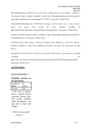 An academic report on AND
MA-FMG
2012-14
Avani Juneja 75
Thesundayindian.com (2013) Go for cotton this wedding season: Anita Dongre - Agencies -
The Sunday Indian. [online] Available at: http://www.thesundayindian.com/en/story/go-for-
cotton-this-wedding-season-anita-dongre/277/34595/ [Accessed: 24 Mar 2013].
Timesofindia.indiatimes.com (1970) Retail strategy: All the latest news, videos, photos,
topics and quotes from around the world. [online] Available at:
http://timesofindia.indiatimes.com/topic/Retail-strategy/photos/5 [Accessed: 24 Mar 2013].
Unknown. (2013) Untitled. [online] Available at: http://timesofindia.indiatimes.com/topic/H.-
R.-McMaster/news/ [Accessed: 24 Mar 2013].
YouTube (2011) Anita Dongre (Fashion Designer) from Mumbai on ETV Yuva Bharat.
[online] Available at: http://www.youtube.com/watch?v=oiUxaSC-vus [Accessed: 24 Mar
2013].
Zoominfo.com (n.d.) Business Profiles and Company Information | ZoomInfo.com. [online]
Available at:
http://www.zoominfo.com/#!search/profile/person?personId=225931847&targetid=profile
[Accessed: 24 Feb 2013].
ANNEXURES
QUESTIONAIRE -1
Reliability Statistics for
the questionaire
Cronbach's
Alphaa
N of
Items
-10.725 20
a. The value is negative
due to a negative average
covariance among items.
This violates reliability
model assumptions. You
may want to check item
codings.
1. What is your age group?
 Below 16
 