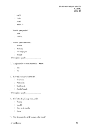 An academic report on AND
MA-FMG
2012-14
Avani Juneja 76
 16-25
 25-35
 35-45
 Above 45
2. What is your gender?
 Male
 Female
3. What is your work status?
 Student
 Working
 Self-employed
 Retired
Others please specify...................................
4. Are you aware of the fashion brand - AND?
 Yes
 No
5. How did you hear about AND?
 Television
 Print media
 Social media
 Word-of-mouth
Others please specify...................................
6. How often do you shop from AND?
 Weekly
 Monthly
 Once in six months
 Never
7. Why do you prefer AND over any other brand?
 
