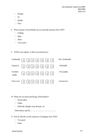 An academic report on AND
MA-FMG
2012-14
Avani Juneja 77
 Designs
 Fit
 Quality
 Price
8. What category of merchandize do you generally purchase from AND?
 Clothing
 Bags
 Shoes
 Accessories
9. AND in your opinion is (Rate your preference):
Fashionable Non- fashionable
Expensive Affordable
Excellent Poor quality
quality
Party wear Casual wear
10. Where do you prefer purchasing AND products?
 Retail outlets
 Online
 EBOs like Shopper stop, lifestyle, etc
Others please specify.........................................................
11. How do find the overall experience of shopping from AND?
 Very good
 Good
1 2 3 4 5 6 7
1 2 3 4 5 6 7
1 2 3 4 5 6 7
1 2 3 4 5 6 7
 