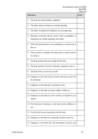 An academic report on AND
MA-FMG
2012-14
Avani Juneja 79
Statement Score
1. The bank has modern looking equipment.
2. The bank's physical features are visually appealing.
3. The bank's reception desk employees are neat appearing.
4. Materials associated with the service (such as pamphlets or
statements) are visually appealing at the bank.
5. When the bank promises to do something by a certain time, it
does so.
6. When you have a problem, the bank shows a sincere interest
in solving it.
7. The bank performs the service right the first time.
8. The bank provides its service at the time it promises to do so.
9. The bank insists on error free records.
10. Employees in the bank tell you exactly when the services will
be performed.
11. Employees in the bank give you prompt service.
12. Employees in the bank are always willing to help you.
13. Employees in the bank are never too busy to respond to your
request.
14. The behaviour of employees in the bank instils confidence in
you.
15. You feel safe in your transactions with the bank.
16. Employees in the bank are consistently courteous with you.
17. Employees in the bank have the knowledge to answer your
 