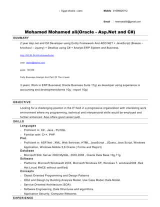 Mohamed Mohamed ali(Oracle - Asp.Net and C#)
SUMMARY
2 year Asp.net and C# Developer using Entity Framework And ADO.NET + JavaScript (Breeze –
knockout – Jquery) + Desktop using C# + Analyst ERP System and Business.
http://50.63.54.40/ultimateSuite/
user: demo@demo.com
pass: 123456
Fully Business Analyst And Part Of The it team
3 years’ Work in ERP Business( Oracle Business Suite 11g) as developer using experience in
accounting and development(forms 10g - report 10g)
OBJECTIVE
Looking for a challenging position in the IT field in a progressive organization with interesting work
environment where my programming, technical and interpersonal skills would be employed and
further enhanced. Also offers good career path.
SKILLS
Languages
• Proficient in: C# , Java , PL/SQL
• Familiar with: C++, PHP
Plat.
• Proficient in: ASP.Net , XML, Web Services, HTML, JavaScript , JQuery, Java Script, Windows
Application, Windows Mobile 5,6 Oracle ( Forms and Report)
Database
• Microsoft SQL Server 2000,MySQL, 2005,2008 , Oracle Data Base 10g,11g
Software
• Platforms: Microsoft Windows® 2003, Microsoft Windows XP, Windows 7, windows2008 ,Red
Hat Linux( RHCE without certified)
Concepts
• Object Oriented Programming and Design Patterns
• OOA and Design by Building Analysis Model, Use Case Model, Data Model.
• Service Oriented Architecture (SOA)
• Software Engineering, Data Structures and algorithms.
• Application Security, Computer Networks.
EXPERIENCE
: Egypt shubra - cairo Mobile 01096629712
Email : newmaka50@gmail.com
 