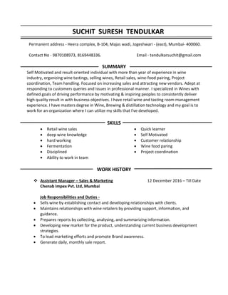 SUCHIT SURESH TENDULKAR
Permanent address - Heera complex, B-104, Majas wadi, Jogeshwari - (east), Mumbai- 400060.
Contact No - 9870108973, 8169448336. Email - tendulkarsuchit@gmail.com
SUMMARY
Self Motivated and result oriented individual with more than year of experience in wine
industry, organizing wine tastings, selling wines, Retail sales, wine-food pairing, Project
coordination, Team handling. Focused on increasing sales and attracting new vendors. Adept at
responding to customers queries and issues in professional manner. I specialized in Wines with
defined goals of driving performance by motivating & inspiring peoples to consistently deliver
high quality result in with business objectives. I have retail wine and tasting room management
experience. I have masters degree in Wine, Brewing & distillation technology and my goal is to
work for an organization where I can utilize my skills that I've developed.
SKILLS
 Retail wine sales
 deep wine knowledge
 hard working
 Fermentation
 Disciplined
 Ability to work in team
 Quick learner
 Self Motivated
 Customer relationship
 Wine food paring
 Project coordination
WORK HISTORY
 Assistant Manager – Sales & Marketing 12 December 2016 – Till Date
Chenab Impex Pvt. Ltd, Mumbai
Job Responsibilities and Duties -
 Sells wine by establishing contact and developing relationships with clients.
 Maintains relationships with wine retailers by providing support, information, and
guidance.
 Prepares reports by collecting, analysing, and summarizing information.
 Developing new market for the product, understanding current business development
strategies.
 To lead marketing efforts and promote Brand awareness.
 Generate daily, monthly sale report.
 