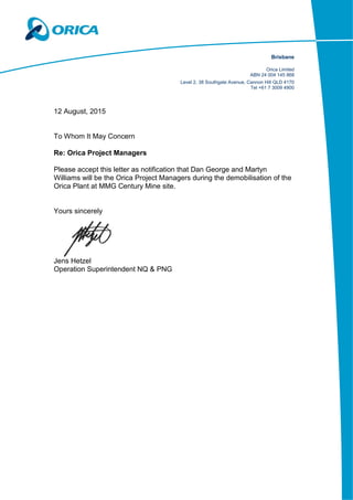 Brisbane
Orica Limited
ABN 24 004 145 868
Level 2, 38 Southgate Avenue, Cannon Hill QLD 4170
Tel +61 7 3009 4900
12 August, 2015
To Whom It May Concern
Re: Orica Project Managers
Please accept this letter as notification that Dan George and Martyn
Williams will be the Orica Project Managers during the demobilisation of the
Orica Plant at MMG Century Mine site.
Yours sincerely
Jens Hetzel
Operation Superintendent NQ & PNG
 