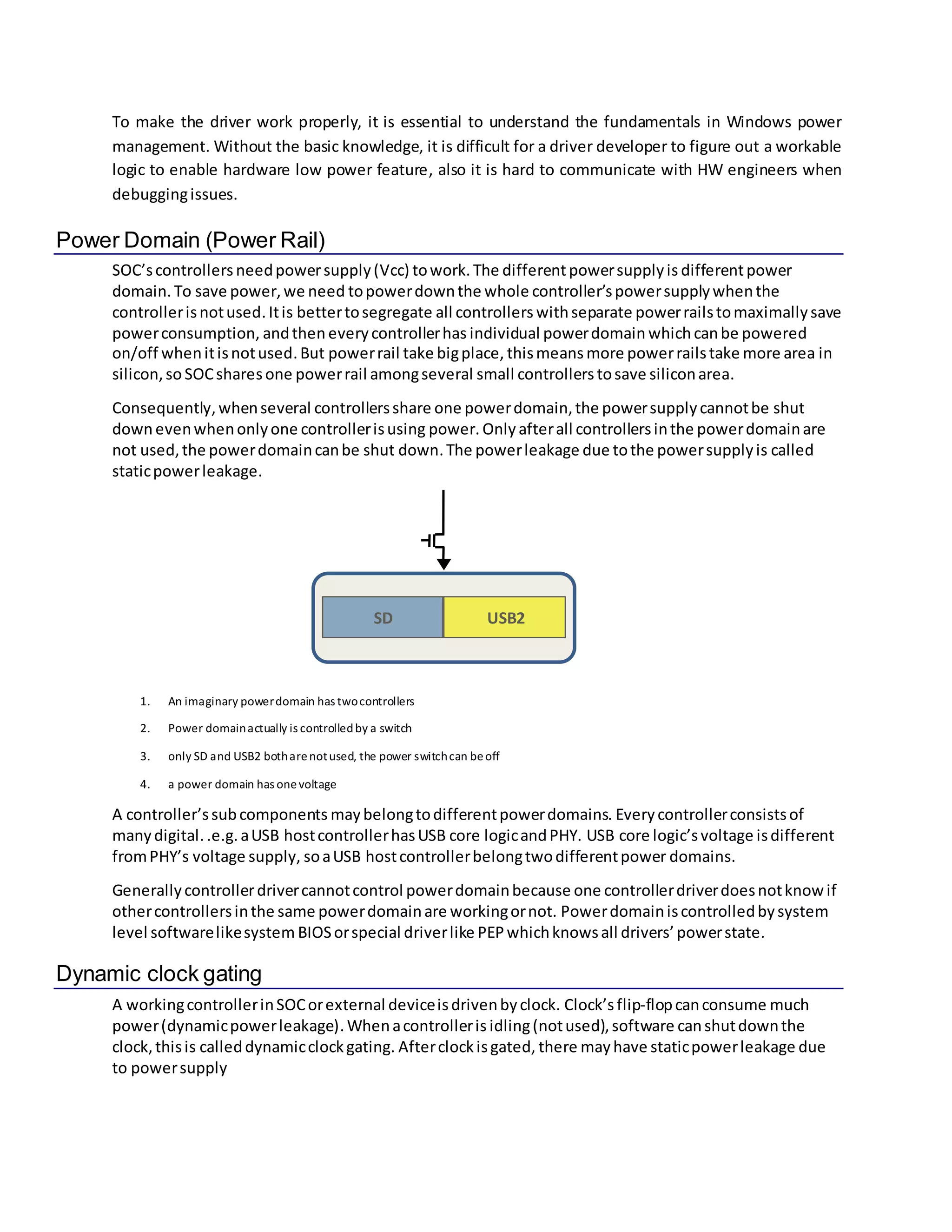 To make the driver work properly, it is essential to understand the fundamentals in Windows power
management. Without the basic knowledge, it is difficult for a driver developer to figure out a workable
logic to enable hardware low power feature, also it is hard to communicate with HW engineers when
debuggingissues.
Power Domain (Power Rail)
SOC’scontrollersneedpowersupply(Vcc) towork. The differentpowersupplyis differentpower
domain. To save power,we need topowerdownthe whole controller’spowersupplywhenthe
controllerisnotused.Itis bettertosegregate all controllers withseparate powerrailstomaximallysave
powerconsumption, andthen everycontrollerhas individual powerdomain whichcanbe powered
on/off whenitisnotused.But powerrail take bigplace, thismeans more powerrailstake more area in
silicon,so SOCsharesone powerrail amongseveral small controllers tosave siliconarea.
Consequently,whenseveral controllersshare one powerdomain,the powersupplycannotbe shut
downevenwhenonlyone controllerisusing power. Only afterall controllersinthe powerdomainare
not used,the powerdomaincanbe shut down.The powerleakage due tothe powersupplyis called
staticpowerleakage.
1. An imaginary powerdomain has twocontrollers
2. Power domainactually is controlledby a switch
3. only SD and USB2 botharenotused, the power switchcan beoff
4. a power domain has onevoltage
A controller’ssubcomponents maybelongtodifferentpowerdomains. Everycontrollerconsistsof
manydigital..e.g. aUSB hostcontrollerhasUSB core logicandPHY. USB core logic’svoltage isdifferent
fromPHY’s voltage supply, soaUSB hostcontrollerbelongtwodifferentpower domains.
Generallycontrollerdrivercannotcontrol powerdomainbecause one controllerdriverdoesnotknowif
othercontrollersinthe same powerdomainare workingornot. Powerdomainiscontrolledbysystem
level softwarelikesystem BIOSorspecial driverlike PEPwhichknowsall drivers’powerstate.
Dynamic clock gating
A workingcontrollerinSOCorexternal deviceisdrivenbyclock. Clock’sflip-flopcanconsume much
power(dynamicpowerleakage).Whenacontrolleris idling(notused),software canshutdownthe
clock,thisis calleddynamicclockgating. Afterclockisgated, there mayhave staticpowerleakage due
to powersupply
USB2SD
 