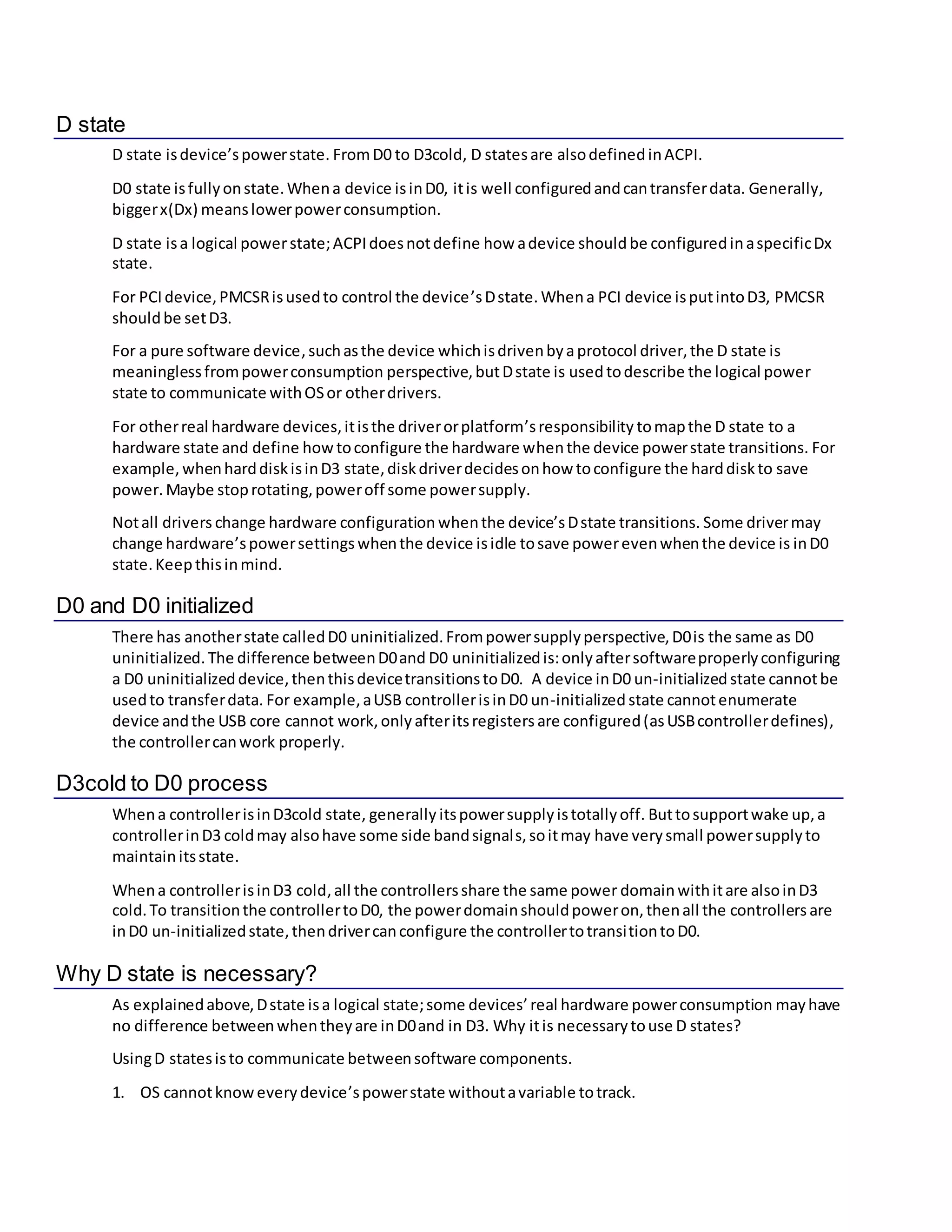 D state
D state isdevice’spowerstate. FromD0 to D3cold, D statesare alsodefinedinACPI.
D0 state isfullyonstate.Whena device isinD0, itis well configuredandcantransferdata. Generally,
biggerx(Dx) meanslowerpowerconsumption.
D state isa logical powerstate;ACPIdoesnotdefine how adevice should be configuredinaspecificDx
state.
For PCIdevice,PMCSRisusedto control the device’sDstate. Whena PCI device isputintoD3, PMCSR
shouldbe setD3.
For a pure software device, suchasthe device whichisdrivenbyaprotocol driver,the D state is
meaninglessfrompowerconsumption perspective,butDstate is usedtodescribe the logical power
state to communicate withOSor otherdrivers.
For otherreal hardware devices,itisthe driverorplatform’sresponsibility tomapthe D state to a
hardware state and define howtoconfigure the hardware whenthe device powerstate transitions. For
example, whenharddiskisinD3 state,diskdriverdecidesonhow toconfigure the harddiskto save
power. Maybe stoprotating,poweroff some powersupply.
Notall drivers change hardware configuration whenthe device’sDstate transitions. Some drivermay
change hardware’spowersettings whenthe device isidle tosave powerevenwhenthe device is inD0
state.Keepthisinmind.
D0 and D0 initialized
There has anotherstate calledD0 uninitialized.Frompowersupplyperspective,D0is the same as D0
uninitialized. The difference betweenD0and D0 uninitializedis:onlyaftersoftwareproperlyconfiguring
a D0 uninitializeddevice,thenthisdevicetransitionstoD0. A device inD0 un-initializedstate cannotbe
usedto transferdata. For example,aUSB controllerisinD0 un-initialized state cannotenumerate
device andthe USB core cannot work,only afteritsregistersare configured(asUSBcontrollerdefines),
the controllercanwork properly.
D3cold to D0 process
Whena controllerisinD3cold state, generally itspowersupplyistotallyoff. Buttosupportwake up,a
controllerinD3 coldmay alsohave some side bandsignals,soitmay have verysmall powersupplyto
maintainitsstate.
Whena controllerisinD3 cold,all the controllersshare the same power domainwithitare alsoinD3
cold.To transitionthe controllertoD0, the powerdomainshouldpoweron,thenall the controllers are
inD0 un-initializedstate,thendrivercanconfigure the controllertotransitiontoD0.
Why D state is necessary?
As explainedabove,Dstate isa logical state;some devices’ real hardware powerconsumption mayhave
no difference betweenwhentheyare inD0and in D3. Why itis necessarytouse D states?
UsingD statesisto communicate betweensoftware components.
1. OS cannotknoweverydevice’spowerstate withoutavariable totrack.
 