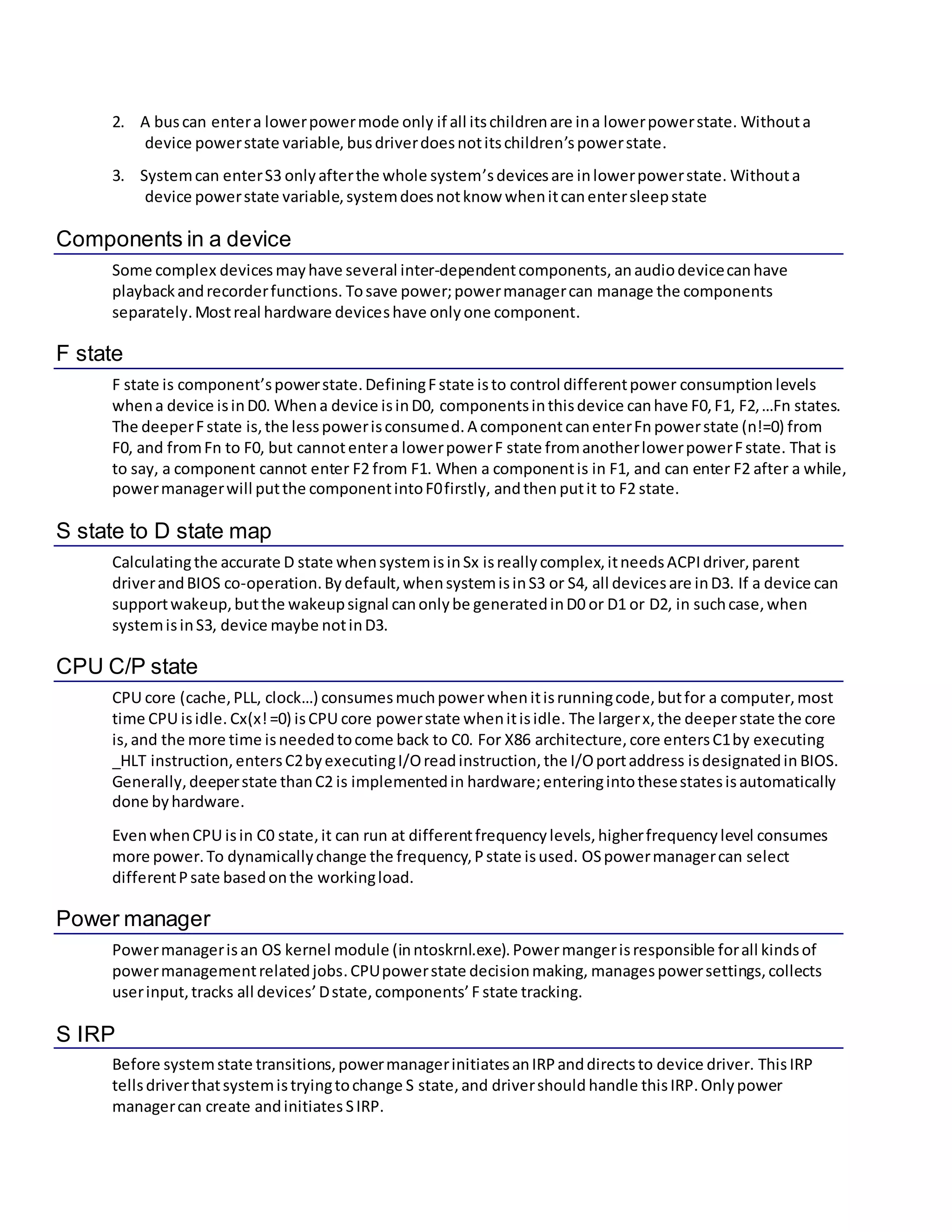 2. A buscan entera lowerpowermode only if all itschildrenare ina lowerpowerstate. Withouta
device powerstate variable, busdriverdoesnotitschildren’spowerstate.
3. Systemcan enterS3 onlyafterthe whole system’sdevicesare inlowerpowerstate. Withouta
device powerstate variable,systemdoesnotknow whenitcanentersleepstate
Components in a device
Some complex devices mayhave several inter-dependentcomponents, anaudiodevicecanhave
playbackandrecorderfunctions. Tosave power;powermanagercan manage the components
separately.Mostreal hardware deviceshave onlyone component.
F state
F state is component’spowerstate.DefiningFstate isto control differentpower consumption levels
whena device isinD0. Whena device isinD0, componentsinthisdevice canhave F0,F1, F2,…Fn states.
The deeperFstate is,the lesspowerisconsumed. A componentcanenterFn powerstate (n!=0) from
F0, and fromFn to F0, but cannotentera lowerpowerF state fromanotherlowerpowerFstate. That is
to say, a component cannot enter F2 from F1. When a componentis in F1, and can enter F2 after a while,
powermanagerwill putthe componentintoF0firstly, andthen putit to F2 state.
S state to D state map
Calculatingthe accurate D state whensystemisinSx isreallycomplex,itneedsACPIdriver,parent
driverandBIOS co-operation.By default,whensystemisinS3 or S4, all devicesare inD3. If a device can
supportwakeup,butthe wakeupsignal canonlybe generatedinD0 or D1 or D2, in suchcase,when
systemisinS3, device maybe notinD3.
CPU C/P state
CPU core (cache,PLL, clock…) consumesmuchpowerwhenitisrunningcode,butfor a computer,most
time CPU isidle. Cx(x!=0) isCPU core powerstate whenitisidle. The largerx,the deeperstate the core
is,and the more time isneededtocome back to C0. For X86 architecture, core entersC1by executing
_HLT instruction,entersC2byexecutingI/Oreadinstruction,the I/Oportaddress isdesignatedin BIOS.
Generally,deeperstate thanC2 is implementedin hardware;enteringintothesestatesisautomatically
done byhardware.
EvenwhenCPU isin C0 state,it can run at differentfrequencylevels,higherfrequencylevel consumes
more power.To dynamicallychange the frequency,Pstate isused. OSpowermanagercan select
differentPsate basedonthe workingload.
Power manager
Powermanagerisan OS kernel module (inntoskrnl.exe).Powermangerisresponsible forall kindsof
powermanagementrelatedjobs.CPUpowerstate decisionmaking, managespowersettings,collects
userinput,tracks all devices’Dstate, components’F state tracking.
S IRP
Before systemstate transitions,powermanagerinitiatesanIRPanddirectsto device driver. ThisIRP
tellsdriverthatsystemistryingtochange S state,and drivershould handle thisIRP.Onlypower
managercan create andinitiates SIRP.
 