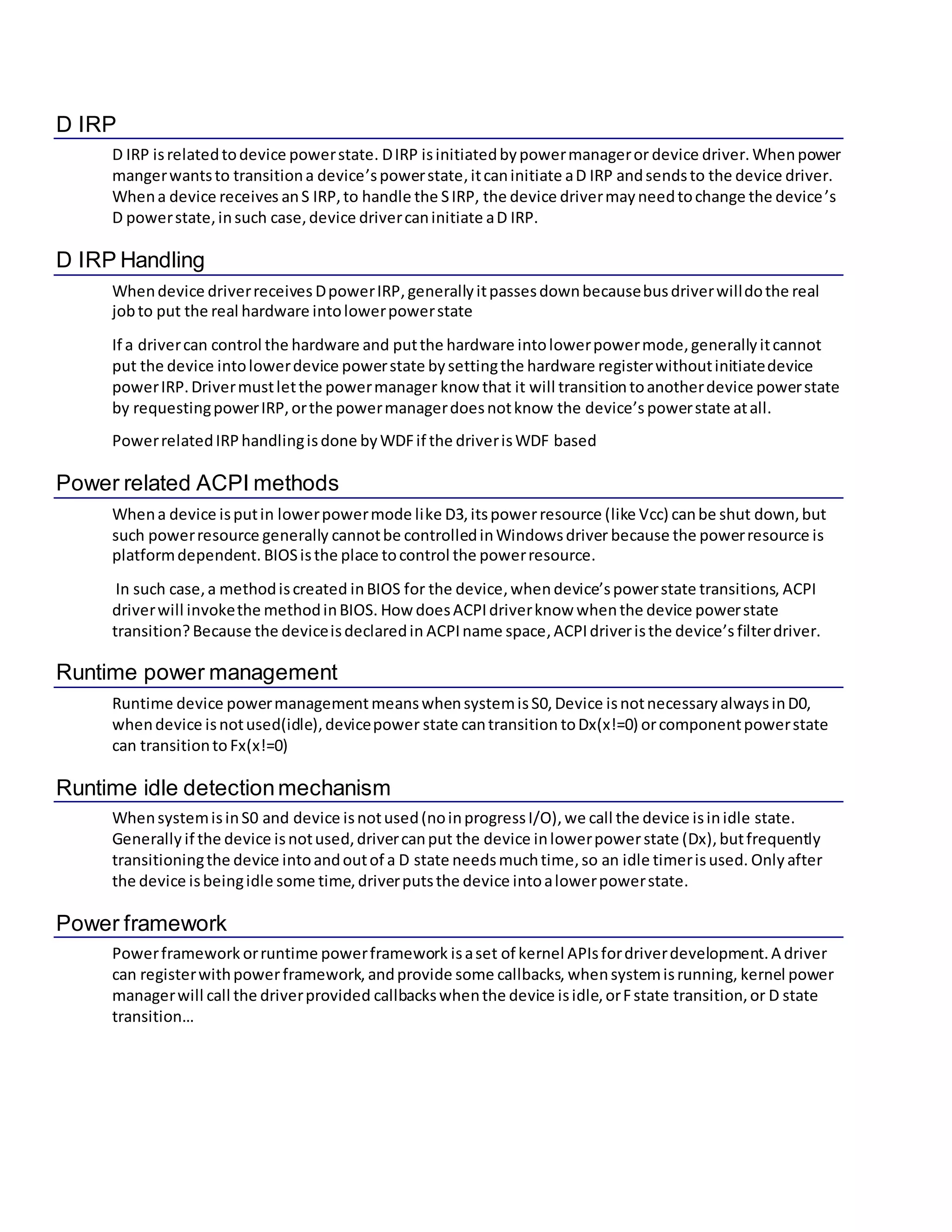 D IRP
D IRP isrelatedtodevice powerstate. DIRP isinitiatedbypowermanageror device driver. Whenpower
mangerwantsto transitiona device’spowerstate,itcaninitiate aD IRP andsendsto the device driver.
Whena device receives anS IRP,to handle the SIRP, the device drivermayneedtochange the device’s
D powerstate,insuch case,device drivercaninitiate aD IRP.
D IRP Handling
Whendevice driverreceives DpowerIRP,generallyitpassesdownbecausebusdriverwilldothe real
jobto put the real hardware intolowerpowerstate
If a drivercan control the hardware and putthe hardware intolowerpowermode,generallyitcannot
put the device intolowerdevice powerstate bysettingthe hardware registerwithoutinitiatedevice
powerIRP.Drivermustletthe powermanager know that it will transitiontoanotherdevice powerstate
by requestingpowerIRP,orthe powermanagerdoesnotknow the device’spowerstate atall.
PowerrelatedIRPhandlingisdone byWDFif the driverisWDF based
Power related ACPI methods
Whena device isputin lowerpowermode like D3,itspowerresource (like Vcc) canbe shut down,but
such powerresource generally cannotbe controlledinWindowsdriver because the powerresource is
platformdependent. BIOSisthe place tocontrol the powerresource.
In such case,a methodiscreated inBIOS for the device,whendevice’spowerstate transitions, ACPI
driverwill invokethe methodinBIOS. How doesACPIdriverknow whenthe device powerstate
transition?Because the deviceisdeclaredin ACPIname space,ACPIdriveristhe device’s filterdriver.
Runtime power management
Runtime device powermanagementmeanswhensystemisS0,Device isnotnecessaryalwaysinD0,
whendevice isnotused(idle),devicepower state cantransition toDx(x!=0) orcomponentpowerstate
can transitionto Fx(x!=0)
Runtime idle detectionmechanism
WhensystemisinS0 and device isnotused(noinprogressI/O),we call the device isinidle state.
Generally if the device isnotused,drivercanput the device inlowerpowerstate (Dx),butfrequently
transitioningthe device intoandoutof a D state needsmuchtime,so an idle timerisused. Only after
the device isbeingidle some time,driverputsthe device intoalowerpowerstate.
Power framework
Powerframework orruntime powerframework isaset of kernel APIsfordriverdevelopment.A driver
can registerwithpowerframework, andprovide some callbacks, whensystemisrunning, kernel power
managerwill call the driverprovided callbackswhenthe device isidle,orFstate transition,or D state
transition…
 