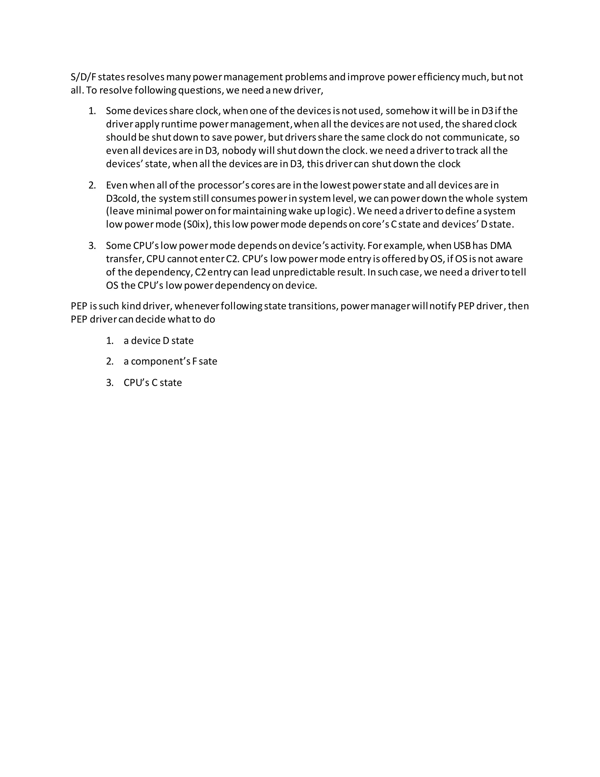 S/D/Fstatesresolvesmanypowermanagement problemsandimprove powerefficiencymuch,butnot
all.To resolve followingquestions,we needanew driver,
1. Some devicesshare clock,whenone of the devicesisnotused, somehow itwill be inD3if the
driverapplyruntime powermanagement,whenall the devicesare notused,the sharedclock
shouldbe shutdown to save power,butdriversshare the same clockdo not communicate, so
evenall devicesare inD3, nobody will shutdownthe clock.we needadrivertotrack all the
devices’state,whenall the devicesare inD3, thisdrivercan shutdown the clock
2. Evenwhenall of the processor’scoresare inthe lowestpowerstate andall devicesare in
D3cold,the systemstill consumespowerinsystemlevel,we canpowerdownthe whole system
(leave minimal poweronformaintainingwake uplogic).We needadrivertodefine asystem
lowpowermode (S0ix),thislowpowermode dependsoncore’sCstate and devices’Dstate.
3. Some CPU’slowpowermode dependsondevice’sactivity. Forexample,whenUSBhas DMA
transfer,CPU cannotenterC2. CPU’s low powermode entryisofferedbyOS,if OSisnot aware
of the dependency,C2entrycan lead unpredictable result. Insuchcase,we needa drivertotell
OS the CPU’s lowpowerdependencyondevice.
PEP issuch kinddriver, wheneverfollowingstate transitions,powermanagerwillnotifyPEPdriver,then
PEP drivercandecide whatto do
1. a device D state
2. a component’sFsate
3. CPU’s C state
 