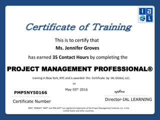This is to certify that
Ms. Jennifer Groves
has earned 35 Contact Hours by completing the
PROJECT MANAGEMENT PROFESSIONAL®
training in New York, NYC and is awarded this Certificate by IAL Global, LLC.
May 05th 2016
Certificate Number
PMP5NY50166 syedIma
Director-IAL LEARNING
on
PMI®, PMBOK®, PMP® and PMI-ACP® are registered trademarks of the Project Management Institute, Inc. in the
United States and other countries.
 