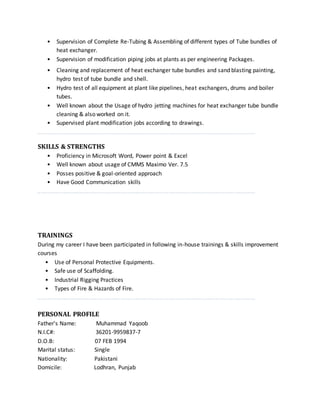 • Supervision of Complete Re-Tubing & Assembling of different types of Tube bundles of
heat exchanger.
• Supervision of modification piping jobs at plants as per engineering Packages.
• Cleaning and replacement of heat exchanger tube bundles and sand blasting painting,
hydro test of tube bundle and shell.
• Hydro test of all equipment at plant like pipelines, heat exchangers, drums and boiler
tubes.
• Well known about the Usage of hydro jetting machines for heat exchanger tube bundle
cleaning & also worked on it.
• Supervised plant modification jobs according to drawings.
SKILLS & STRENGTHS
• Proficiency in Microsoft Word, Power point & Excel
• Well known about usage of CMMS Maximo Ver. 7.5
• Posses positive & goal-oriented approach
• Have Good Communication skills
TRAININGS
During my career I have been participated in following in-house trainings & skills improvement
courses
• Use of Personal Protective Equipments.
• Safe use of Scaffolding.
• Industrial Rigging Practices
• Types of Fire & Hazards of Fire.
PERSONAL PROFILE
Father's Name: Muhammad Yaqoob
N.I.C#: 36201-9959837-7
D.O.B: 07 FEB 1994
Marital status: Single
Nationality: Pakistani
Domicile: Lodhran, Punjab
 