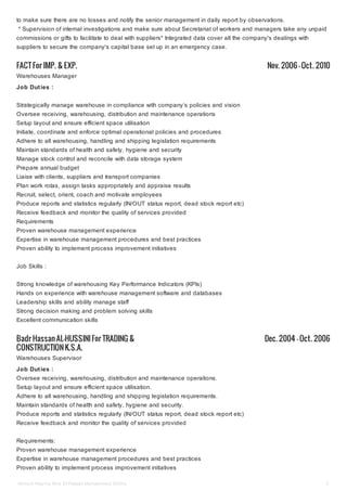 FACT For IMP. & EXP. Nov. 2006 — Oct. 2010
Badr Hassan AL-HUSSINIFor TRADING &
CONSTRUCTIONK.S.A.
Dec. 2004 — Oct. 2006
to make sure there are no losses and notify the senior management in daily report by observations.
* Supervision of internal investigations and make sure about Secretariat of workers and managers take any unpaid
commissions or gifts to facilitate to deal with suppliers* Integrated data cover all the company's dealings with
suppliers to secure the company's capital base set up in an emergency case.
Warehouses Manager
Job Duties :
Strategically manage warehouse in compliance with company’s policies and vision
Oversee receiving, warehousing, distribution and maintenance operations
Setup layout and ensure efficient space utilisation
Initiate, coordinate and enforce optimal operational policies and procedures
Adhere to all warehousing, handling and shipping legislation requirements
Maintain standards of health and safety, hygiene and security
Manage stock control and reconcile with data storage system
Prepare annual budget
Liaise with clients, suppliers and transport companies
Plan work rotas, assign tasks appropriately and appraise results
Recruit, select, orient, coach and motivate employees
Produce reports and statistics regularly (IN/OUT status report, dead stock report etc)
Receive feedback and monitor the quality of services provided
Requirements
Proven warehouse management experience
Expertise in warehouse management procedures and best practices
Proven ability to implement process improvement initiatives
Job Skills :
Strong knowledge of warehousing Key Performance Indicators (KPIs)
Hands on experience with warehouse management software and databases
Leadership skills and ability manage staff
Strong decision making and problem solving skills
Excellent communication skills
Warehouses Supervisor
Job Duties :
Oversee receiving, warehousing, distribution and maintenance operations.
Setup layout and ensure efficient space utilisation.
Adhere to all warehousing, handling and shipping legislation requirements.
Maintain standards of health and safety, hygiene and security.
Produce reports and statistics regularly (IN/OUT status report, dead stock report etc)
Receive feedback and monitor the quality of services provided
Requirements:
Proven warehouse management experience
Expertise in warehouse management procedures and best practices
Proven ability to implement process improvement initiatives
Ahmed Nazmy Abd El-Fataah Mohammed Allithy 3
 