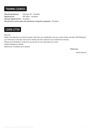 TRAINING COURSES
Operating System : Windows XP - Excellent
Applications : MS Office - Excellent
Internet Applications : Excellent
Secretarial course work and advanced computer programs : Excellent
COVER LETTER
Dear Sir:
Kindly Find attached my resume hoping it will meet your satisfaction and your needs kindly note that I Will Waiting for
your interview to discuses about more details and how I will serve your esteemed company.
Please don't hesitate to contact me at any time for any information you need.
Contact Preference: Mobile
References: Available upon request
Thank you
Ahmed Nazmy
Ahmed Nazmy Abd El-Fataah Mohammed Allithy 5
 