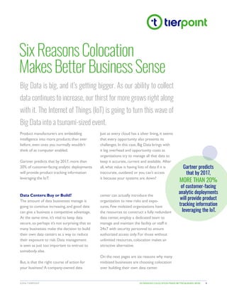 SIX REASONS COLOCATION MAKES BETTER BUSINESS SENSE©2016 TIERPOINT 1
SixReasonsColocation
MakesBetterBusinessSense
Big Data is big, and it’s getting bigger. As our ability to collect
data continues to increase, our thirst for more grows right along
with it. The Internet of Things (IoT) is going to turn this wave of
Big Data into a tsunami-sized event.
Product manufacturers are embedding
intelligence into more products than ever
before, even ones you normally wouldn’t
think of as computer enabled.
Gartner predicts that by 2017, more than
20% of customer-facing analytic deployments
will provide product tracking information
leveraging the IoT.
Just as every cloud has a silver lining, it seems
that every opportunity also presents its
challenges. In this case, Big Data brings with
it big overhead and opportunity costs as
organizations try to manage all that data to
keep it accurate, current and available. After
all, what value is having lots of data if it is
inaccurate, outdated or you can’t access
it because your systems are down?
Gartner predicts
that by 2017,
MORE THAN 20%
of customer-facing
analytic deployments
will provide product
tracking information
leveraging the IoT.
Data Centers: Buy or Build?
The amount of data businesses manage is
going to continue increasing, and good data
can give a business a competitive advantage.
At the same time, it’s vital to keep data
secure, so perhaps it’s not surprising that so
many businesses make the decision to build
their own data centers as a way to reduce
their exposure to risk. Data management
is seen as just too important to entrust to
somebody else.
But, is that the right course of action for
your business? A company-owned data
center can actually introduce the
organization to new risks and expo-
sures. Few midsized organizations have
the resources to construct a fully redundant
data center, employ a dedicated team to
manage and maintain the facility or staff it
24x7 with security personnel to ensure
authorized access only. For those without
unlimited resources, colocation makes an
attractive alternative.
On the next pages are six reasons why many
midsized businesses are choosing colocation
over building their own data center.
 