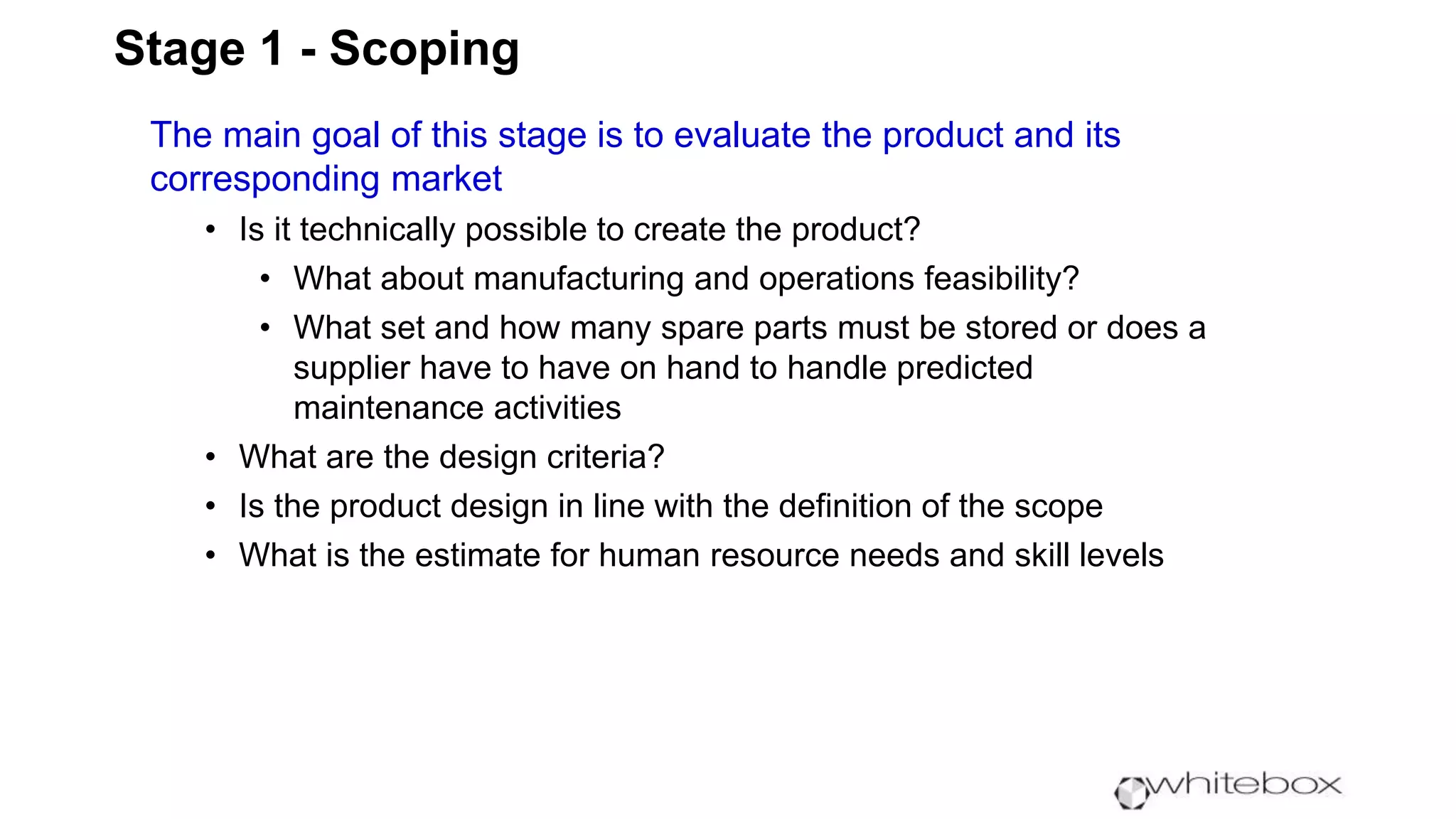Stage 1 - Scoping
The main goal of this stage is to evaluate the product and its
corresponding market
• Is it technically possible to create the product?
• What about manufacturing and operations feasibility?
• What set and how many spare parts must be stored or does a
supplier have to have on hand to handle predicted
maintenance activities
• What are the design criteria?
• Is the product design in line with the definition of the scope
• What is the estimate for human resource needs and skill levels
 