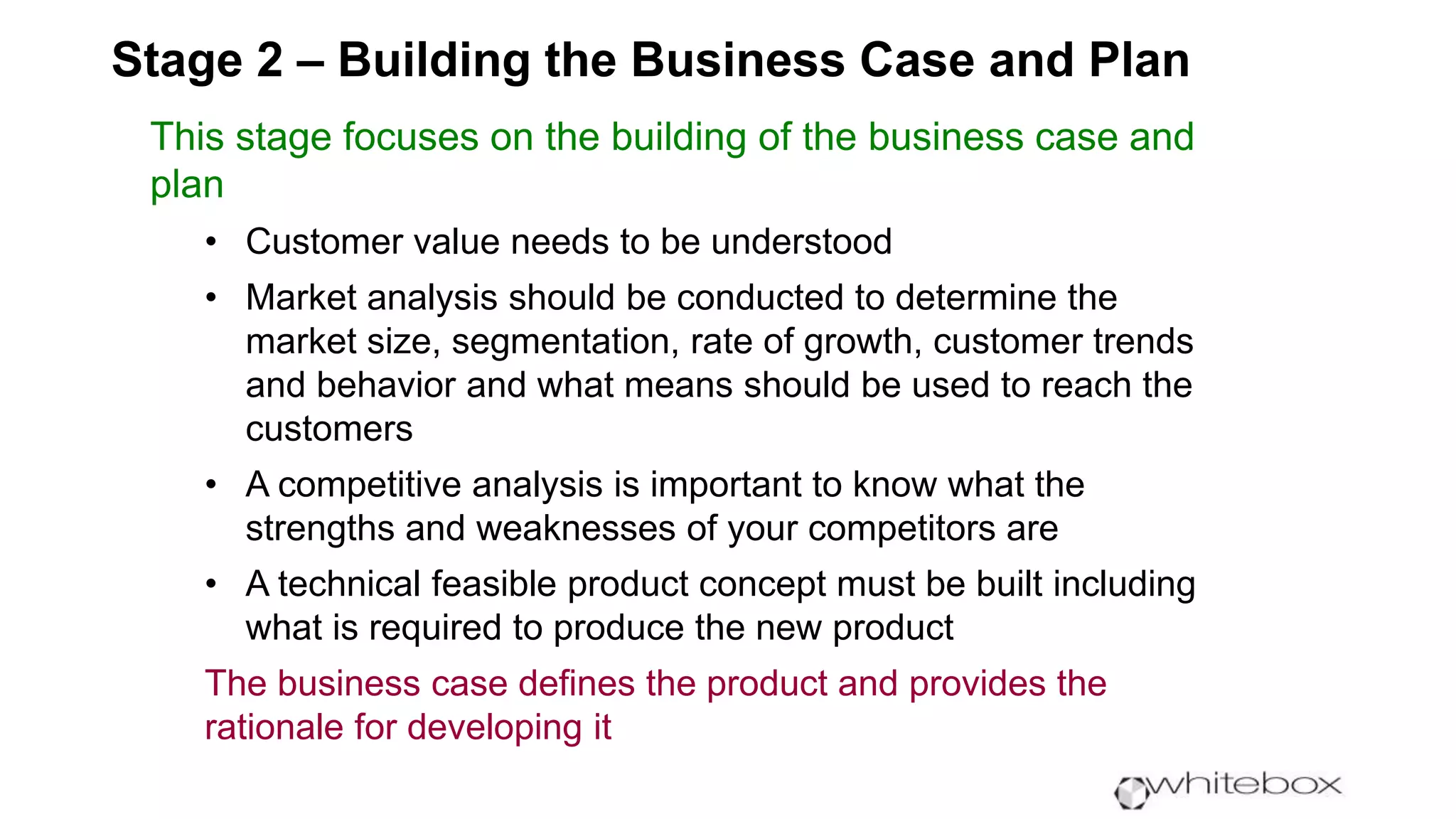 Stage 2 – Building the Business Case and Plan
This stage focuses on the building of the business case and
plan
• Customer value needs to be understood
• Market analysis should be conducted to determine the
market size, segmentation, rate of growth, customer trends
and behavior and what means should be used to reach the
customers
• A competitive analysis is important to know what the
strengths and weaknesses of your competitors are
• A technical feasible product concept must be built including
what is required to produce the new product
The business case defines the product and provides the
rationale for developing it
 