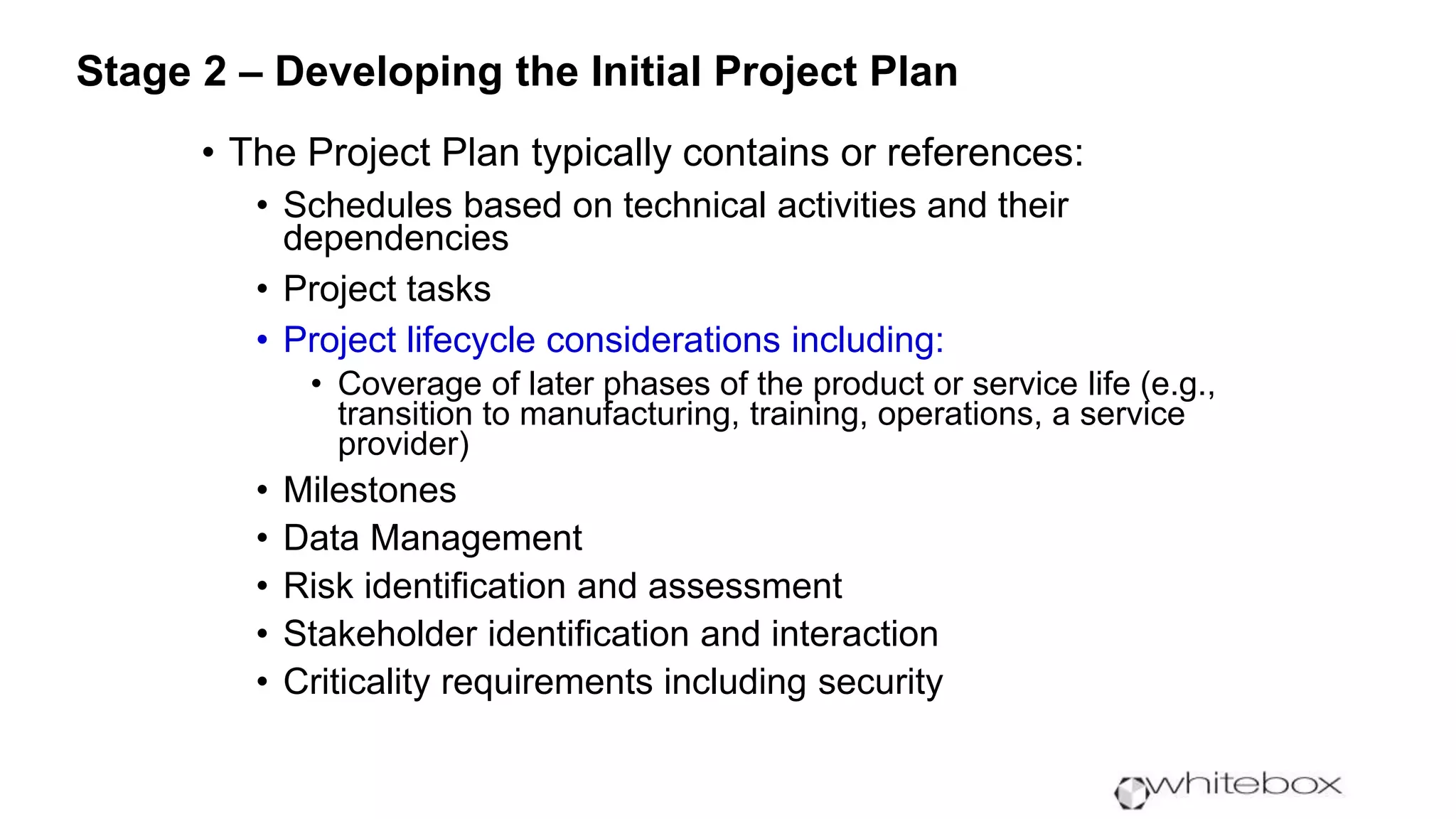 • The Project Plan typically contains or references:
• Schedules based on technical activities and their
dependencies
• Project tasks
• Project lifecycle considerations including:
• Coverage of later phases of the product or service life (e.g.,
transition to manufacturing, training, operations, a service
provider)
• Milestones
• Data Management
• Risk identification and assessment
• Stakeholder identification and interaction
• Criticality requirements including security
Stage 2 – Developing the Initial Project Plan
 