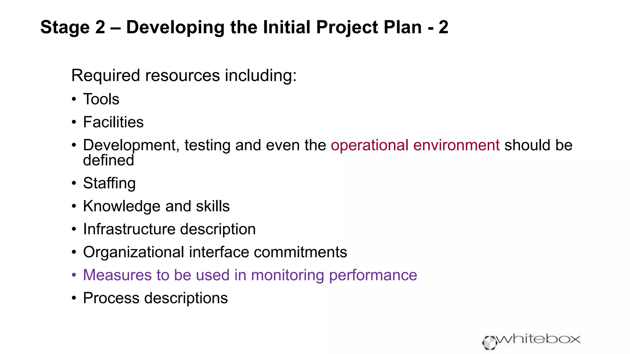 Required resources including:
• Tools
• Facilities
• Development, testing and even the operational environment should be
defined
• Staffing
• Knowledge and skills
• Infrastructure description
• Organizational interface commitments
• Measures to be used in monitoring performance
• Process descriptions
Stage 2 – Developing the Initial Project Plan - 2
 