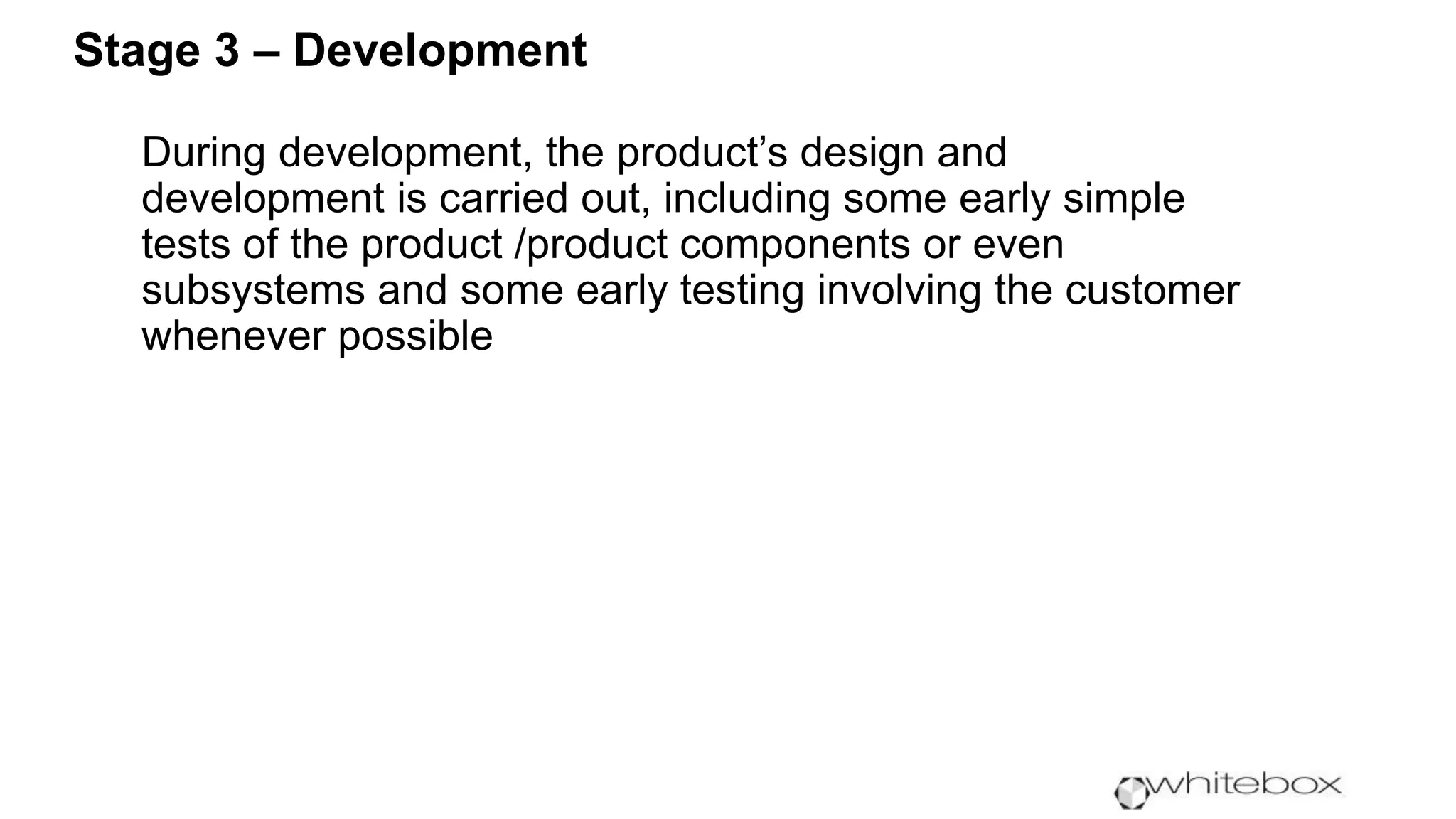 During development, the product’s design and
development is carried out, including some early simple
tests of the product /product components or even
subsystems and some early testing involving the customer
whenever possible
Stage 3 – Development
 