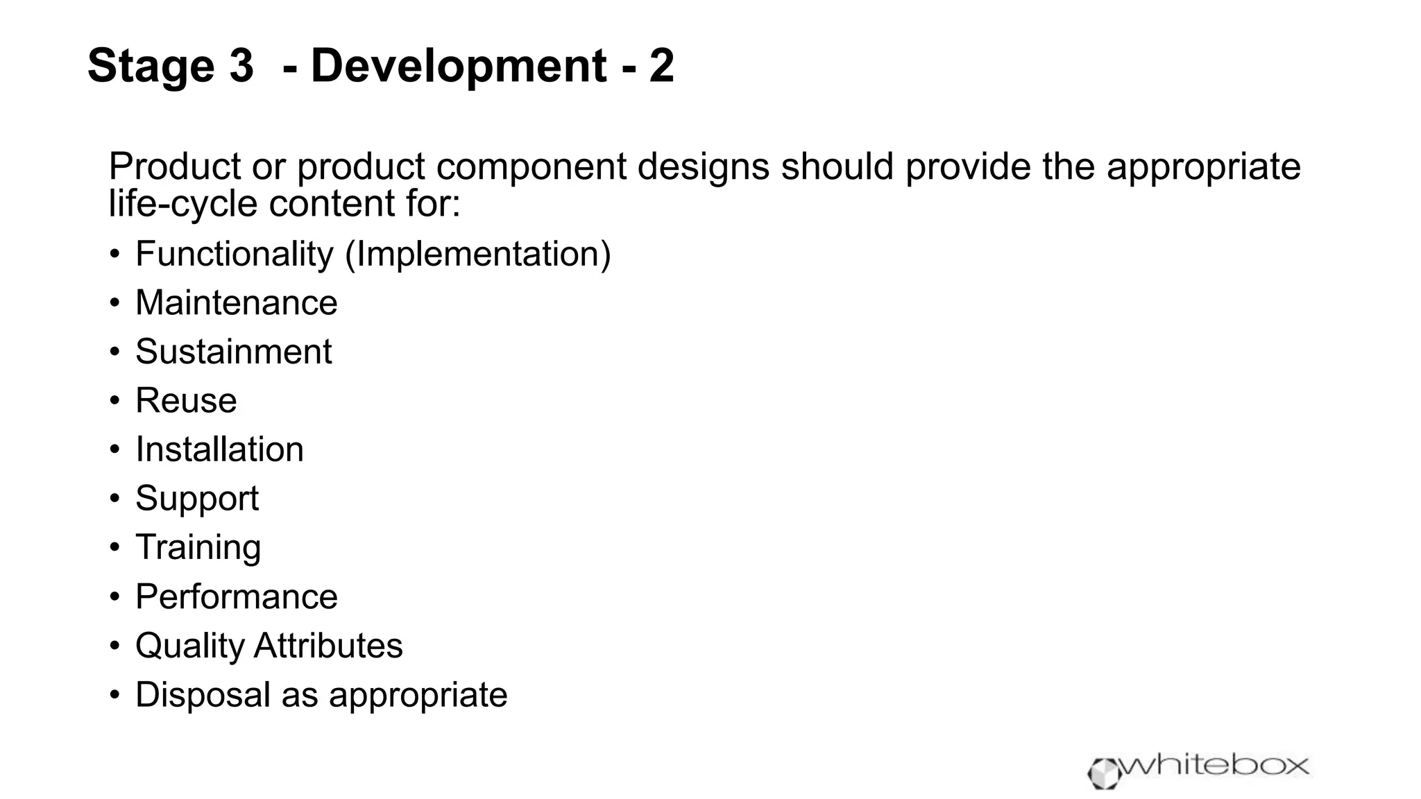Product or product component designs should provide the appropriate
life-cycle content for:
• Functionality (Implementation)
• Maintenance
• Sustainment
• Reuse
• Installation
• Support
• Training
• Performance
• Quality Attributes
• Disposal as appropriate
Stage 3 - Development - 2
 