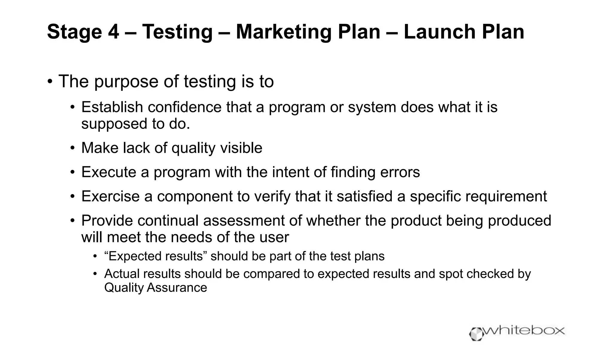 Stage 4 – Testing – Marketing Plan – Launch Plan
• The purpose of testing is to
• Establish confidence that a program or system does what it is
supposed to do.
• Make lack of quality visible
• Execute a program with the intent of finding errors
• Exercise a component to verify that it satisfied a specific requirement
• Provide continual assessment of whether the product being produced
will meet the needs of the user
• “Expected results” should be part of the test plans
• Actual results should be compared to expected results and spot checked by
Quality Assurance
 