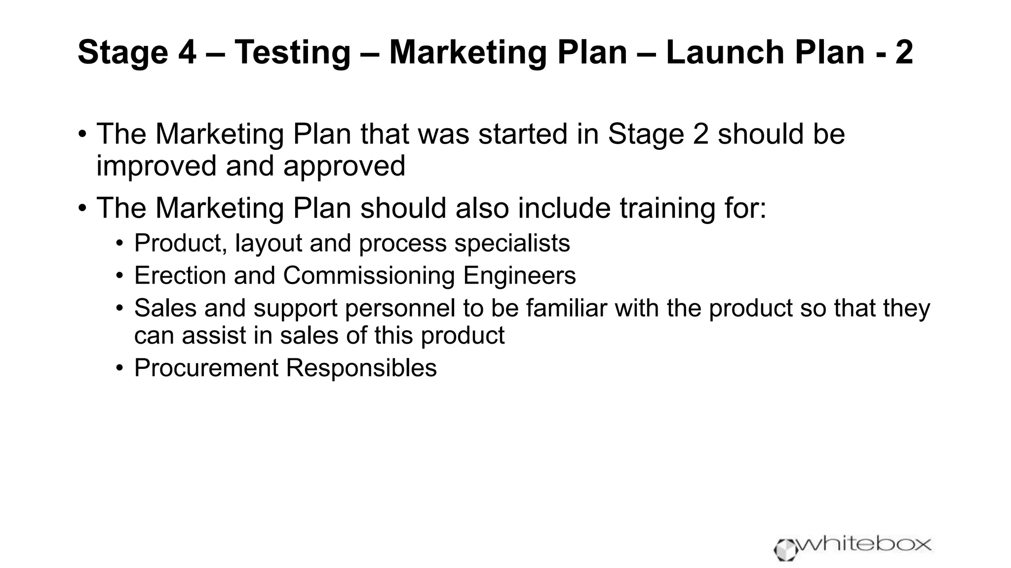 Stage 4 – Testing – Marketing Plan – Launch Plan - 2
• The Marketing Plan that was started in Stage 2 should be
improved and approved
• The Marketing Plan should also include training for:
• Product, layout and process specialists
• Erection and Commissioning Engineers
• Sales and support personnel to be familiar with the product so that they
can assist in sales of this product
• Procurement Responsibles
 