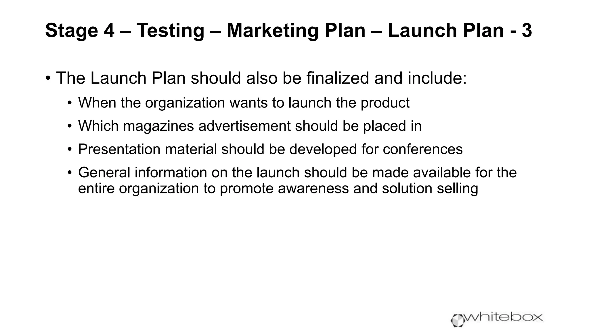 Stage 4 – Testing – Marketing Plan – Launch Plan - 3
• The Launch Plan should also be finalized and include:
• When the organization wants to launch the product
• Which magazines advertisement should be placed in
• Presentation material should be developed for conferences
• General information on the launch should be made available for the
entire organization to promote awareness and solution selling
 