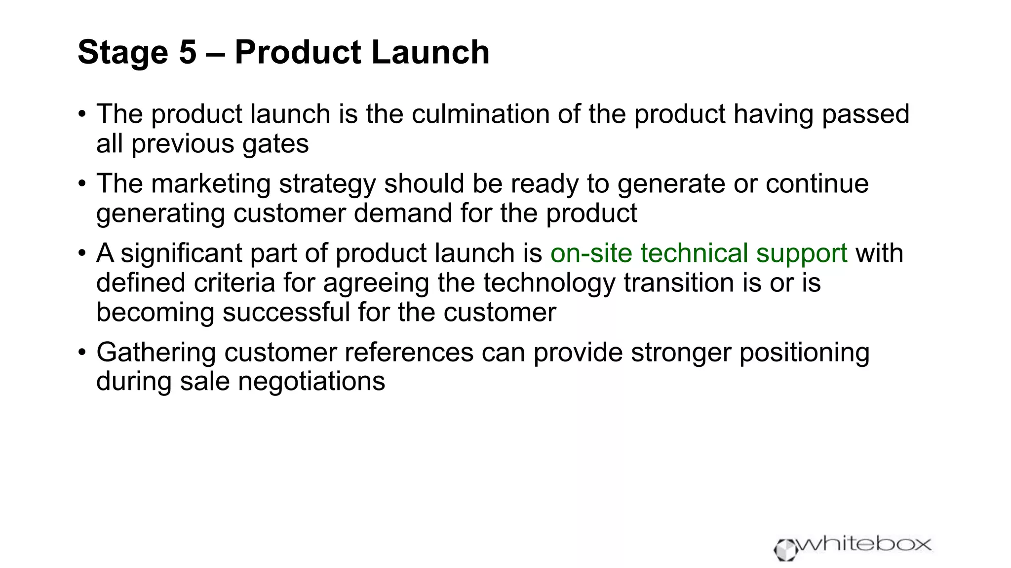 Stage 5 – Product Launch
• The product launch is the culmination of the product having passed
all previous gates
• The marketing strategy should be ready to generate or continue
generating customer demand for the product
• A significant part of product launch is on-site technical support with
defined criteria for agreeing the technology transition is or is
becoming successful for the customer
• Gathering customer references can provide stronger positioning
during sale negotiations
 