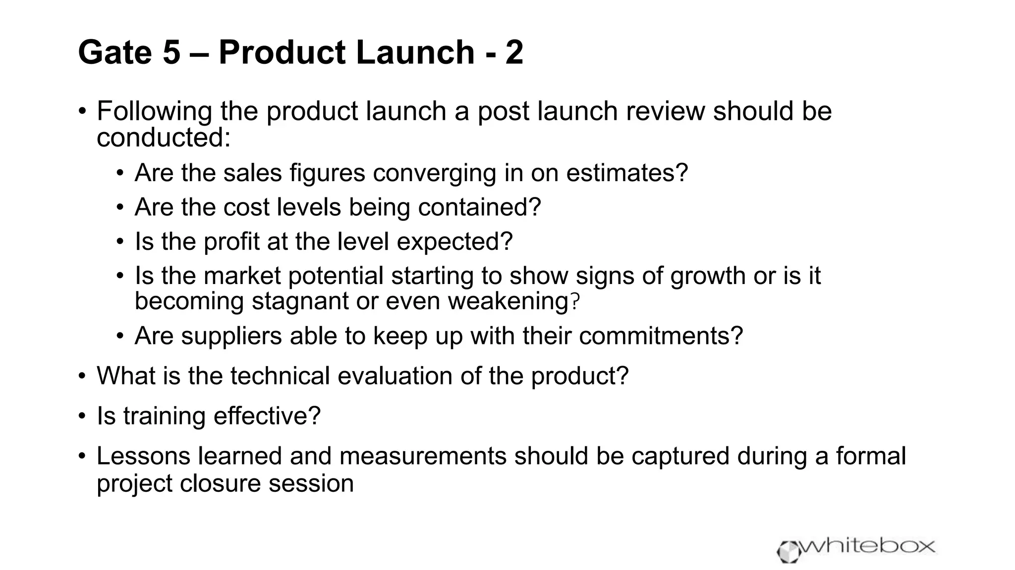 Gate 5 – Product Launch - 2
• Following the product launch a post launch review should be
conducted:
• Are the sales figures converging in on estimates?
• Are the cost levels being contained?
• Is the profit at the level expected?
• Is the market potential starting to show signs of growth or is it
becoming stagnant or even weakening?
• Are suppliers able to keep up with their commitments?
• What is the technical evaluation of the product?
• Is training effective?
• Lessons learned and measurements should be captured during a formal
project closure session
 