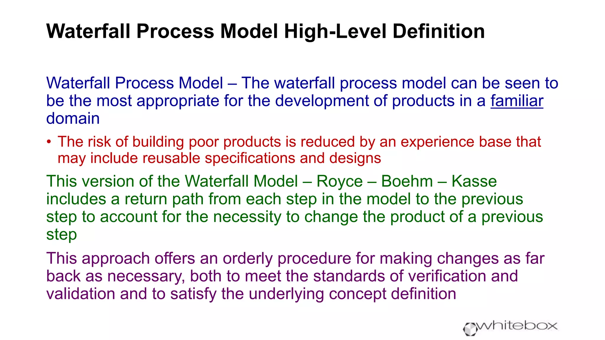 Waterfall Process Model High-Level Definition
Waterfall Process Model – The waterfall process model can be seen to
be the most appropriate for the development of products in a familiar
domain
• The risk of building poor products is reduced by an experience base that
may include reusable specifications and designs
This version of the Waterfall Model – Royce – Boehm – Kasse
includes a return path from each step in the model to the previous
step to account for the necessity to change the product of a previous
step
This approach offers an orderly procedure for making changes as far
back as necessary, both to meet the standards of verification and
validation and to satisfy the underlying concept definition
 