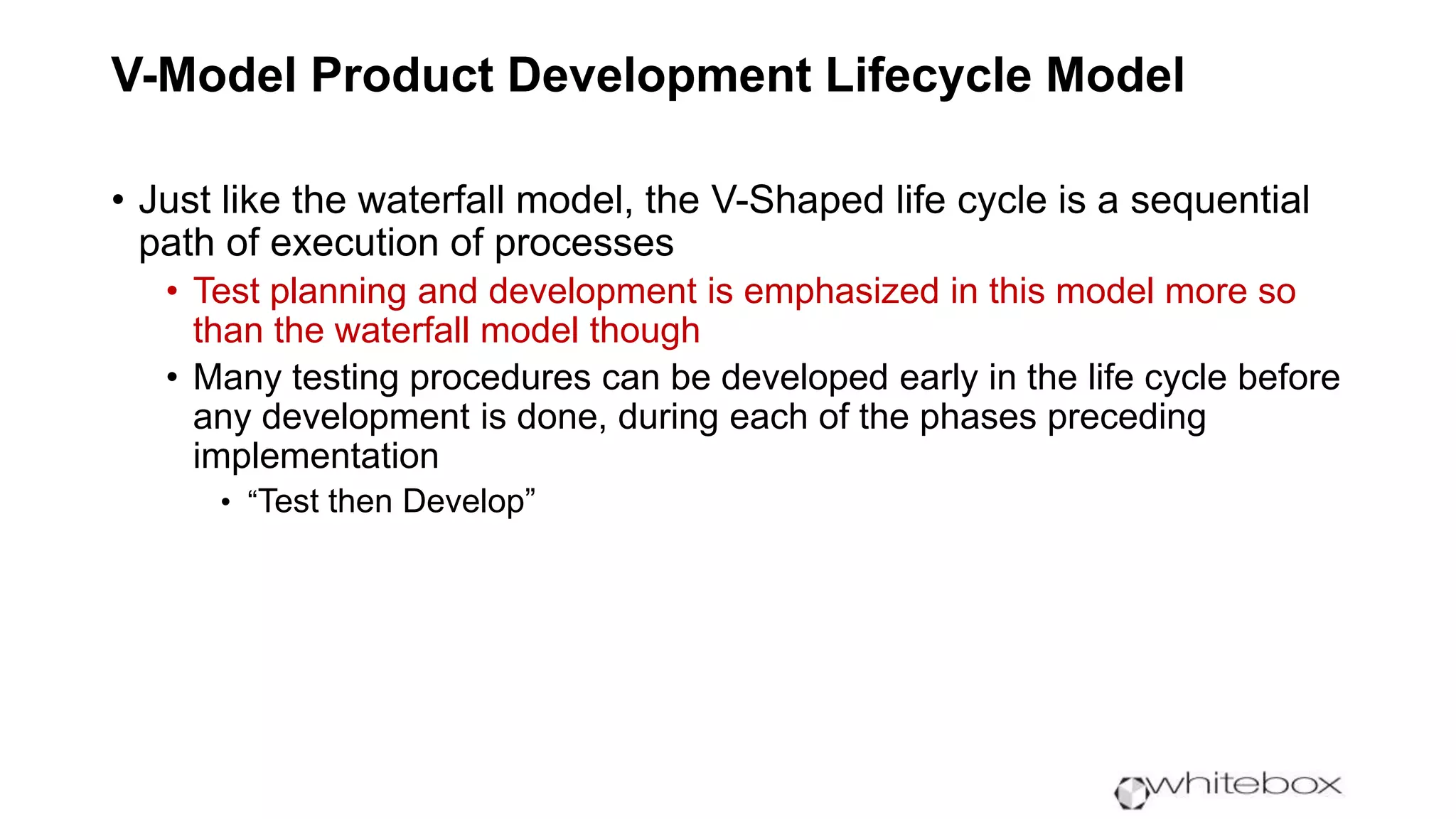V-Model Product Development Lifecycle Model
• Just like the waterfall model, the V-Shaped life cycle is a sequential
path of execution of processes
• Test planning and development is emphasized in this model more so
than the waterfall model though
• Many testing procedures can be developed early in the life cycle before
any development is done, during each of the phases preceding
implementation
• “Test then Develop”
 