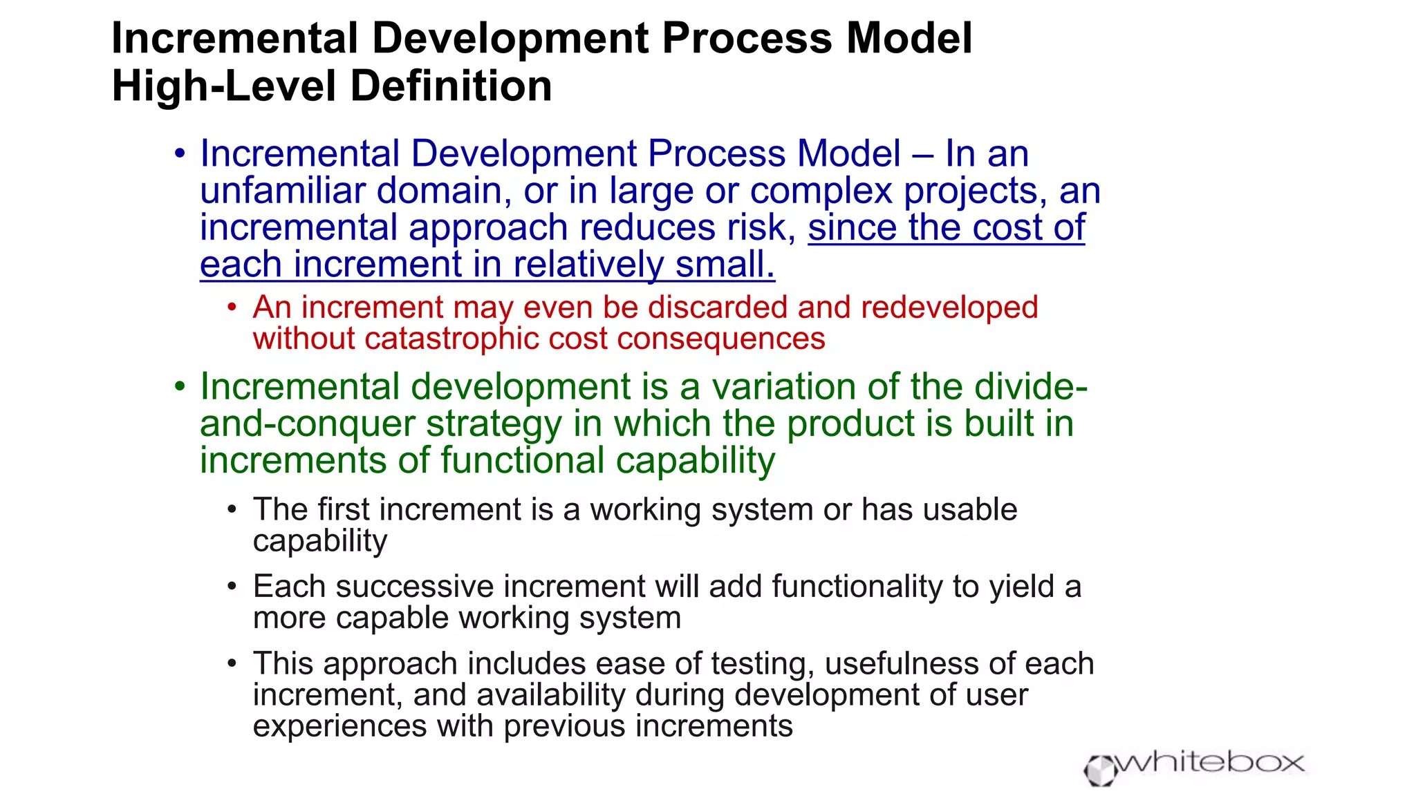 Incremental Development Process Model
High-Level Definition
• Incremental Development Process Model – In an
unfamiliar domain, or in large or complex projects, an
incremental approach reduces risk, since the cost of
each increment in relatively small.
• An increment may even be discarded and redeveloped
without catastrophic cost consequences
• Incremental development is a variation of the divide-
and-conquer strategy in which the product is built in
increments of functional capability
• The first increment is a working system or has usable
capability
• Each successive increment will add functionality to yield a
more capable working system
• This approach includes ease of testing, usefulness of each
increment, and availability during development of user
experiences with previous increments
 