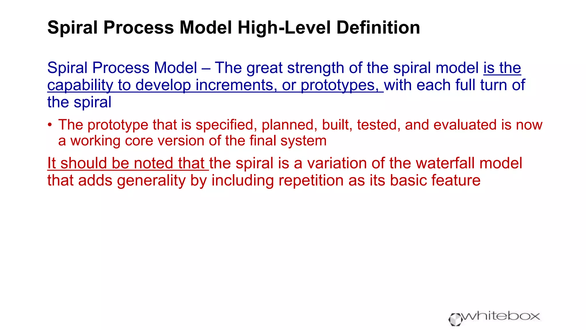 Spiral Process Model High-Level Definition
Spiral Process Model – The great strength of the spiral model is the
capability to develop increments, or prototypes, with each full turn of
the spiral
• The prototype that is specified, planned, built, tested, and evaluated is now
a working core version of the final system
It should be noted that the spiral is a variation of the waterfall model
that adds generality by including repetition as its basic feature
 