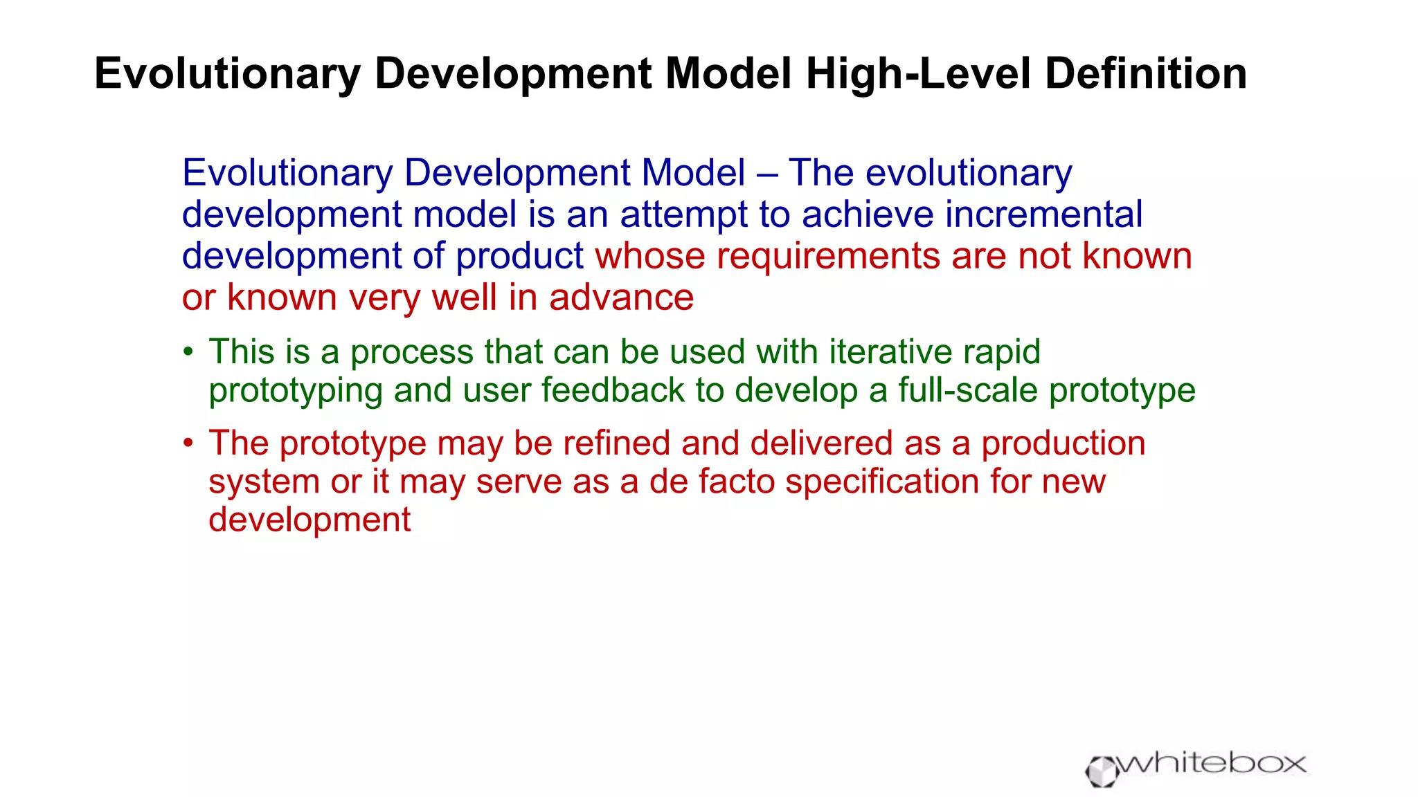 Evolutionary Development Model High-Level Definition
Evolutionary Development Model – The evolutionary
development model is an attempt to achieve incremental
development of product whose requirements are not known
or known very well in advance
• This is a process that can be used with iterative rapid
prototyping and user feedback to develop a full-scale prototype
• The prototype may be refined and delivered as a production
system or it may serve as a de facto specification for new
development
 