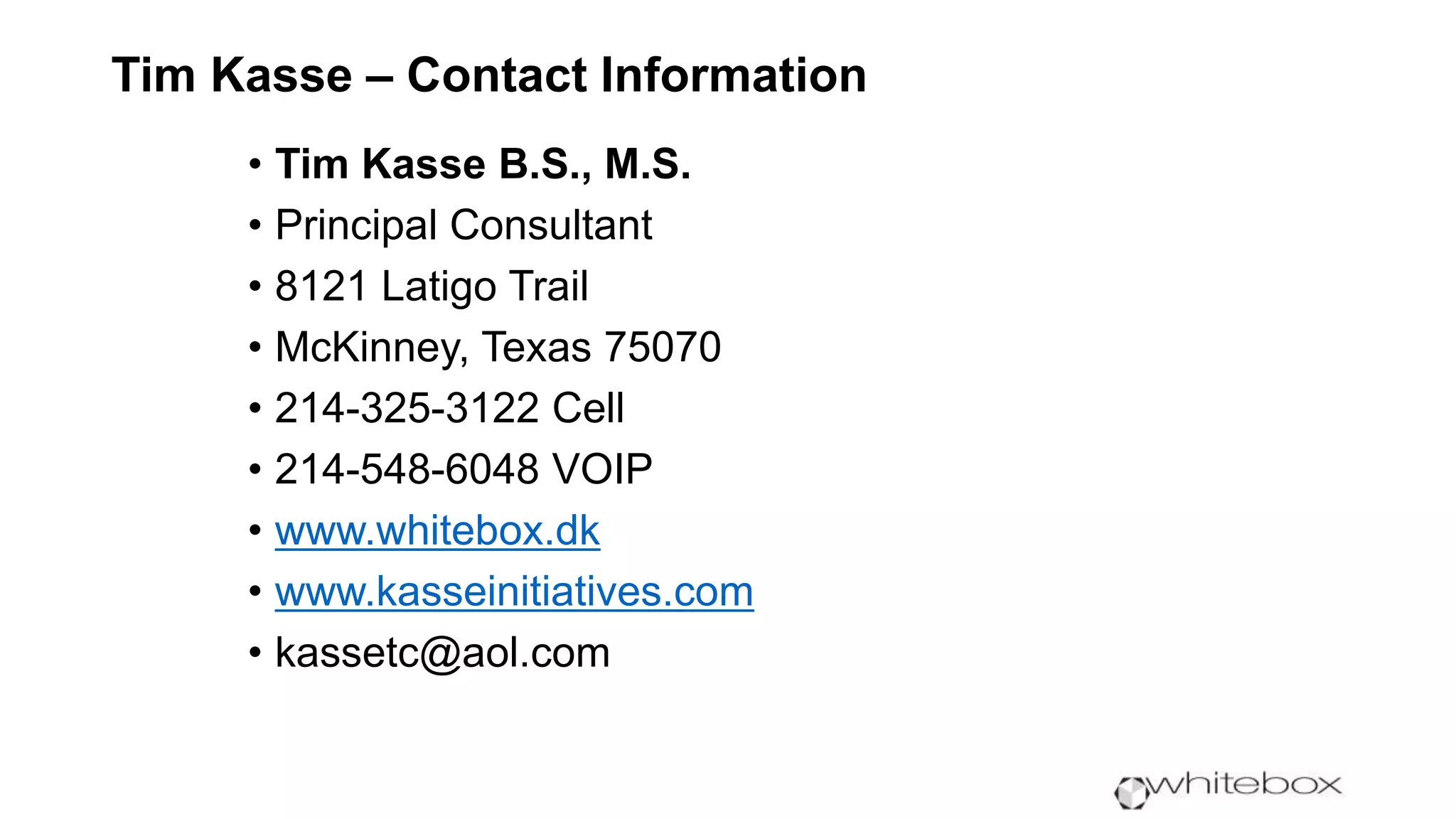 Tim Kasse – Contact Information
• Tim Kasse B.S., M.S.
• Principal Consultant
• 8121 Latigo Trail
• McKinney, Texas 75070
• 214-325-3122 Cell
• 214-548-6048 VOIP
• www.whitebox.dk
• www.kasseinitiatives.com
• kassetc@aol.com
 