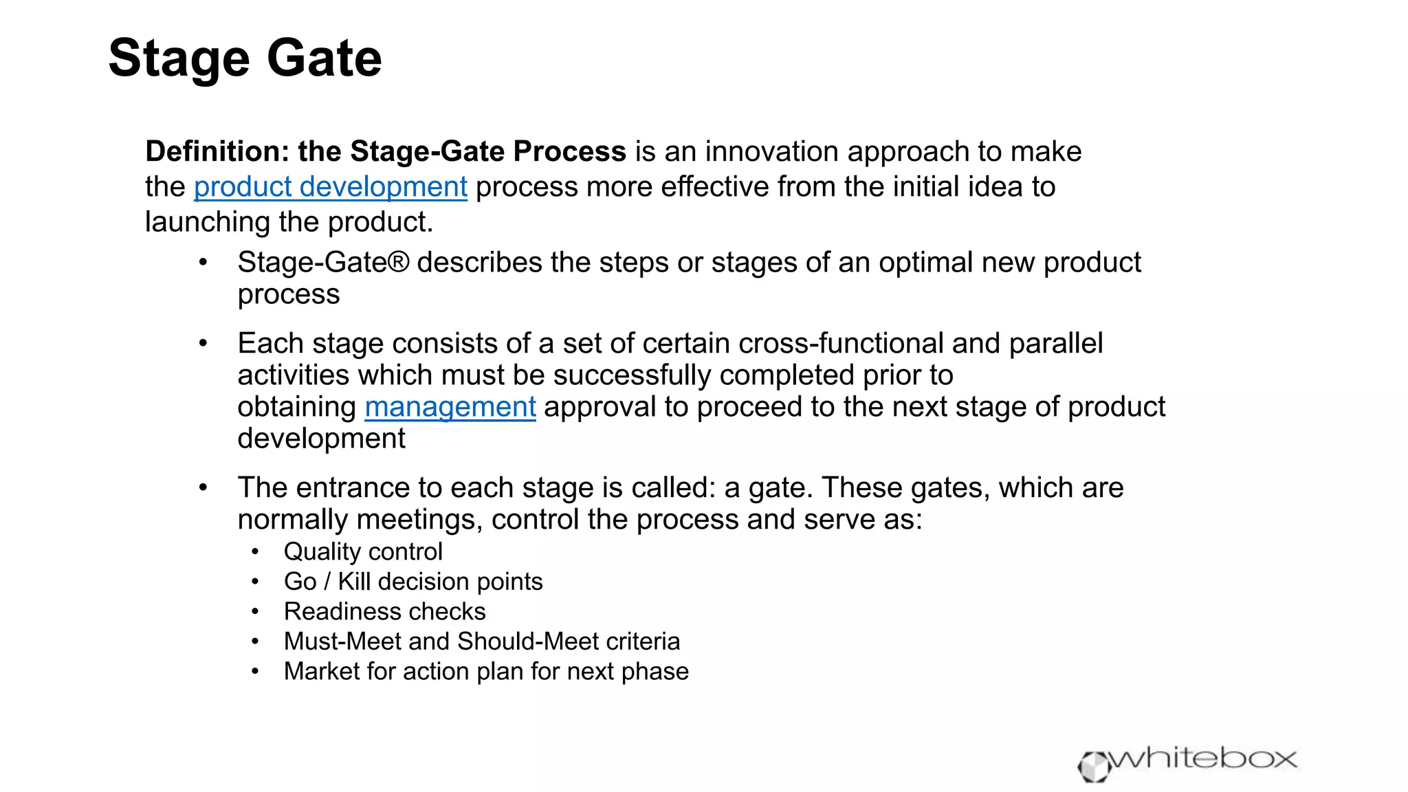 Stage Gate
Definition: the Stage-Gate Process is an innovation approach to make
the product development process more effective from the initial idea to
launching the product.
• Stage-Gate® describes the steps or stages of an optimal new product
process
• Each stage consists of a set of certain cross-functional and parallel
activities which must be successfully completed prior to
obtaining management approval to proceed to the next stage of product
development
• The entrance to each stage is called: a gate. These gates, which are
normally meetings, control the process and serve as:
• Quality control
• Go / Kill decision points
• Readiness checks
• Must-Meet and Should-Meet criteria
• Market for action plan for next phase
 