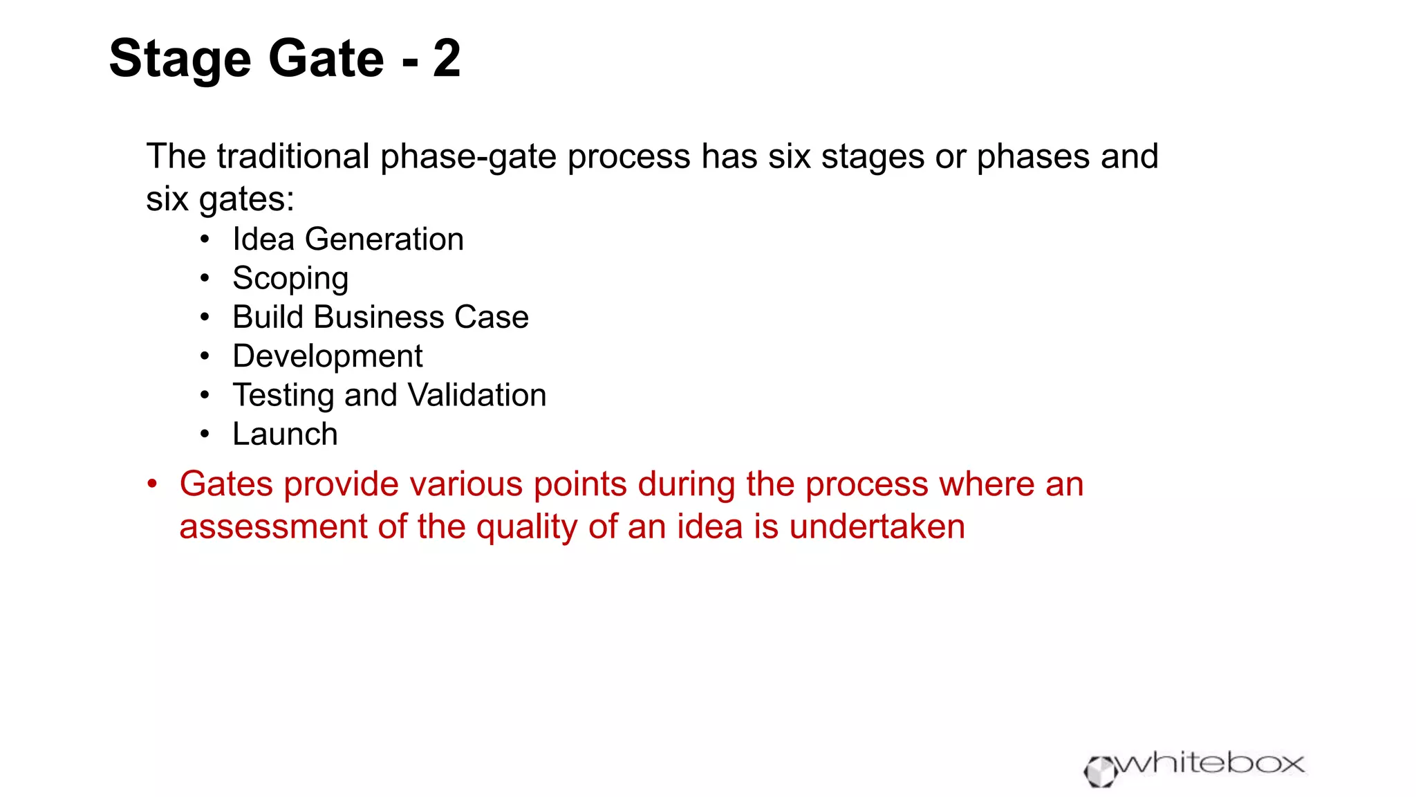 Stage Gate - 2
The traditional phase-gate process has six stages or phases and
six gates:
• Idea Generation
• Scoping
• Build Business Case
• Development
• Testing and Validation
• Launch
• Gates provide various points during the process where an
assessment of the quality of an idea is undertaken
 