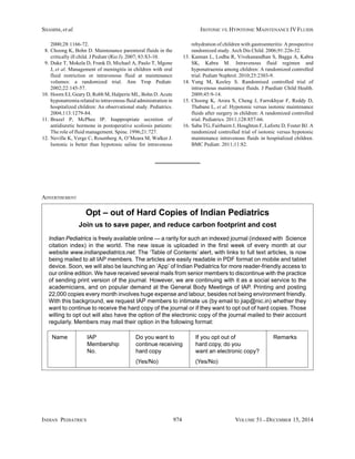 SHAMIM, et al. ISOTONIC VS. HYPOTONIC MAINTENANCE IV FLUIDS 
2000;28:1166-72. 
8. Choong K, Bohn D. Maintenance parenteral fluids in the 
critically ill child. J Pediatr (Rio J). 2007; 83:S3-10. 
9. Duke T, Mokela D, Frank D, Michael A, Paulo T, Mgone 
J, et al. Management of meningitis in children with oral 
fluid restriction or intravenous fluid at maintenance 
volumes: a randomized trial. Ann Trop Pediatr. 
2002;22:145-57. 
10. Hoorn EJ, Geary D, Robb M, Halperin ML, Bohn D. Acute 
hyponatremia related to intravenous fluid administration in 
hospitalized children: An observational study. Pediatrics. 
2004;113:1279-84. 
11. Brazel P, McPhee IP. Inappropriate secretion of 
antidiuretic hormone in postoperative scoliosis patients: 
The role of fluid management. Spine. 1996;21:727. 
12. Neville K, Verge C, Rosenberg A, O’Meara M, Walker J. 
Isotonic is better than hypotonic saline for intravenous 
rehydration of children with gastroenteritis: A prospective 
randomized study. Arch Dis Child. 2006;91:226-32. 
13. Kannan L, Lodha R, Vivekanandhan S, Bagga A, Kabra 
SK, Kabra M. Intravenous fluid regimen and 
hyponatraemia among children: A randomized controlled 
trial. Pediatr Nephrol. 2010;25:2303-9. 
14. Yung M, Keeley S. Randomised controlled trial of 
intravenous maintenance fluids. J Paediatr Child Health. 
2009;45:9-14. 
15. Choong K, Arora S, Cheng J, Farrokhyar F, Reddy D, 
Thabane L, et al. Hypotonic versus isotonic maintenance 
fluids after surgery in children: A randomized controlled 
trial. Pediatrics. 2011;128:857-66. 
16. Saba TG, Fairbairn J, Houghton F, Laforte D, Foster BJ. A 
randomized controlled trial of isotonic versus hypotonic 
maintenance intravenous fluids in hospitalized children. 
BMC Pediatr. 2011;11:82. 
Opt – out of Hard Copies of Indian Pediatrics 
Join us to save paper, and reduce carbon footprint and cost 
ADVERTISEMENT 
Indian Pediatrics is freely available online — a rarity for such an indexed journal (indexed with Science 
citation index) in the world. The new issue is uploaded in the first week of every month at our 
website www.indianpediatrics.net. The ‘Table of Contents’ alert, with links to full text articles, is now 
being mailed to all IAP members. The articles are easily readable in PDF format on mobile and tablet 
device. Soon, we will also be launching an ‘App’ of Indian Pediatrics for more reader-friendly access to 
our online edition. We have received several mails from senior members to discontinue with the practice 
of sending print version of the journal. However, we are continuing with it as a social service to the 
academicians, and on popular demand at the General Body Meetings of IAP. Printing and posting 
22,000 copies every month involves huge expense and labour, besides not being environment friendly. 
With this background, we request IAP members to intimate us (by email to jiap@nic.in) whether they 
want to continue to receive the hard copy of the journal or if they want to opt out of hard copies. Those 
willing to opt out will also have the option of the electronic copy of the journal mailed to their account 
regularly. Members may mail their option in the following format: 
Name IAP Do you want to If you opt out of Remarks 
Membership continue receiving hard copy, do you 
No. hard copy want an electronic copy? 
(Yes/No) (Yes/No) 
INDIAN PEDIATRICS 974 VOLUME 51__DECEMBER 15, 2014 
