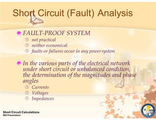 Short Circuit (Fault) Analysis
FAULT-PROOF SYSTEM
 not practical
 neither economical
 faults or failures occur in any powersystem
In the various parts of the electrical network
under short circuit or unbalanced condition,
the determination of the magnitudes and phase
angles
 Currents
 Voltages
 Impedances
Short Circuit Calculations
IIEE Presentation
 