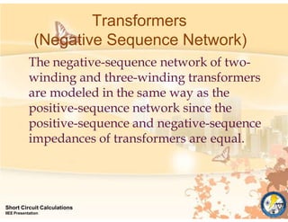 Transformers
(Negative Sequence Network)
Short Circuit Calculations
IIEE Presentation
The negative-sequence network of two-
winding and three-winding transformers
are modeled in the same way as the
positive-sequence network since the
positive-sequence and negative-sequence
impedances of transformers are equal.
 