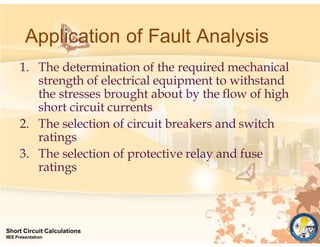 Application of Fault Analysis
Short Circuit Calculations
IIEE Presentation
1. The determination of the required mechanical
strength of electrical equipment to withstand
the stresses brought about by the flow of high
short circuit currents
2. The selection of circuit breakers and switch
ratings
3. The selection of protective relay and fuse
ratings
 