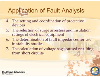 4. The setting and coordination of protective
devices
5. The selection of surge arresters and insulation
ratings of electrical equipment
6. The determination of fault impedances for use
in stability studies
7. The calculation of voltage sags caused resulting
from short circuits
Short Circuit Calculations
IIEE Presentation
Application of Fault Analysis
 
