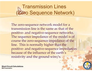 Transmission Lines
(Zero Sequence Network)
Short Circuit Calculations
IIEE Presentation
The zero-sequence network model for a
transmission line is the same as that of the
positive- and negative-sequence networks.
The sequence impedance of the model is of
course the zero-sequence impedance of the
line. This is normally higher than the
positive- and negative-sequence impedances
because of the influence of the earth’s
resistivity and the ground wire/s.
 
